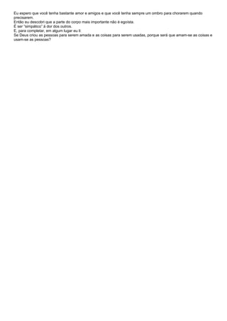 Eu espero que você tenha bastante amor e amigos e que você tenha sempre um ombro para chorarem quando
precisarem.
Então eu descobri que a parte do corpo mais importante não é egoísta.
É ser “simpático” à dor dos outros.
E, para completar, em algum lugar eu li:
Se Deus criou as pessoas para serem amada e as coisas para serem usadas, porque será que amam-se as coisas e
usam-se as pessoas?
 