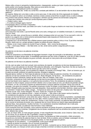 Matias voltou a tocar à campainha insistentemente e, desesperado, acabou por bater à porta com os punhos. Não
podia aceitar uma injustiça daquelas. Mas nada se ouvia dentro de casa.
Os pensamentos atropelavam-se-lhe na cabeça.
“Muito bem”, pensava ele, “então vou contar-lhe a verdade pelo telefone. E se ele também não me deixa falar pelo
telefone?”
De repente, Matias tem uma ideia e volta a correr para casa. A mãe ainda não tinha regressado do trabalho.
Procurou papel de carta e um envelope, escreveu a toda a pressa umas linhas no papel e levou a carta à estação
dos correios mais próxima. Mostrou ao empregado o dinheiro que lhe sobrava da semanada e perguntou:
— Chega para mandar uma carta por correio-expresso para a cidade?
— Chega e sobra, rapaz.
— E a carta é entregue agora mesmo?
O empregado olhou-o sorrindo e respondeu:
— Há fogo? Não tenhas medo, que estás com sorte. A carta pode chegar ao destino em meia hora. Ex-cepcio-nal-
mente!
Matias entregou a carta, feliz.
Uma meia hora mais tarde, o pai de Ricardo abria uma carta, entregue por um estafeta motorizado. E, admirado, leu:
Caro Sr. Pinto,
Venho, por este meio, provar-lhe que a verdade, afinal, consegue entrar em sua casa. Fui eu que parti o vidro da
janela e vou pagá-lo com a minha próxima semanada.Espero pela resposta em frente da sua casa.
Com os meus cumprimentosMatias
A resposta que o pai de Ricardo deu a Matias pesava quase quarenta quilos e vinha a rir-se. O pai tinha mandado
Ricardo. Assim que viu o amigo sentado à espera na soleira da porta, disse-lhe:
— Matias, tu és o maior maluco do mundo! O que tu fizeste… bem, nunca hei-de esquecer.
— Ora — resmungou Matias — não fales tanto, se não, ainda vamos perder a segunda parte do jogo.
Eva Rechlin

As palavras cor-de-rosa e as palavras cinzentas
Delicadeza
A falta de compostura e as liberdades de linguagem tomaram o lugar da correcção e da delicadeza, que ainda
prevaleciam há algum tempo atrás. A mentalidade permissiva que tem vindo a instalar-se, a par de um falso conceito
de liberdade, tem criado situações de grave confusão, das quais os mais jovens são as principais vítimas.

As palavras cor-de-rosa e as palavras cinzentas

Um dia, sem se saber muito bem porquê, tudo aconteceu de repente: as palavras cor-de-rosa desapareceram do
planeta. O que são palavras cor-de-rosa? São palavras delicadas, como Obrigado, Faça favor, Se não se importa, És
tão importante para mim. Palavras tão doces que são como mel no coração.
Seria obra do Mago Cinzento, que só gostava do salgado, do picante e do amargo? Não… Eram os homens que, vá
lá saber-se porquê, preferiam as palavras picantes, amargas e salgadas.
Naquela época, existiam na Terra lojas de palavras cor-de-rosa e lojas de palavras cinzentas. Os vendedores de
palavras cor-de-rosa vendiam Amo-te, Penso em ti, Muito Obrigado, Se faz favor… Os vendedores de palavras
cinzentas vendiam sobretudo Cabeça de alho chocho, Não me chateies, Cala o bico…
A princípio, comprava-se muito mais palavras cor-de-rosa do que palavras cinzentas. Os vendedores de palavras
cor-de-rosa faziam bons negócios, e um perfume doce envolvia a Terra. Os vendedores de palavras cinzentas
passavam os dias à espera, porque só tinham clientes uma ou duas vezes por ano, por alturas de grandes zangas.
No entanto, um dia, os homens puseram-se estranhamente a comprar palavras cinzentas. Havia uma crise de
emprego, uma greve de corações. Os patrões compravam muitos Vá pregar a outra freguesia, Está bem arranjado,
homem, Obrigado pelos seus serviços mas está despedido. Havia guerras entre famílias, divórcios, casais que já não
se entendiam. Invejas entre irmãos, zangas… Comprava-se vários Já não gosto de ti, Acabou tudo. Nas lojas de
palavras cor-de- rosa, muitos Obrigado, Por favor, Gosto de ti, ficavam por vender.
— Para o diabo com as palavras doces — diziam os homens. — São caras e não trazem nenhum benefício.
Os vendedores de palavras cor-de-rosa, desolados, já não sabiam onde as armazenar.
As lojas cor-de-rosa fechavam umas atrás das outras. Passa-se, Fechado por morte do proprietário, Liquidação total,
Quinze palavras cor-de-rosa pelo preço de uma. Mas, mesmo a preços módicos, elas não atraíam ninguém. As lojas
de palavras cinzentas, essas sim, prosperavam. Porque, e isso é bem conhecido, as palavras feias são contagiosas.
Se no recreio te lembrares de lançar uma, receberás dez em troca! Abriram-se mesmo lojas especializadas em
palavras feias, risos grosseiros, insultos horríveis. E os vendedores cinzentos trabalhavam dia e noite para
descobrirem jóias raras, as palavras mais horríveis e mais maldosas!
Como receavam ficar sem provisões, como costuma acontecer em tempo de guerra, as pessoas começaram a fazer
conservas de palavras cinzentas. Congelaram-nas às dúzias, empilharam-nas nos armários da cozinha, nos guarda-
fatos, debaixo das camas.
E, upa, ao menor atrito, ao mais pequeno gracejo, à mais insignificante discussão, ia-se à reserva: Cala o bico, Vai
ver se chove, És um atraso de vida, Ó gordefas, e assim por adiante!
Os aniversários tinham lugar no meio dos piores insultos. Cantarolava-se Infeliz aniversário, infeliz aniversário,
lançando-se uma bomba de palavras feias no meio da festa. Entre os adultos, para se festejar a passagem do ano,
comia-se as passas e bebia-se sumo de peúgas pretas, no meio de gracejos do género:
— Desejo-te um ano péssimo… e, principalmente, muito pouca saúde!
E, quando se abriam as prendas, era um concerto de gemidos:
— Que feio! Como é que tiveste uma ideia tão má? É, de facto, o presente que eu menos queria receber!
Antes das aulas, as crianças corriam para as lojas cinzentas e enchiam os bolsos de palavras feias para a hora do
 
