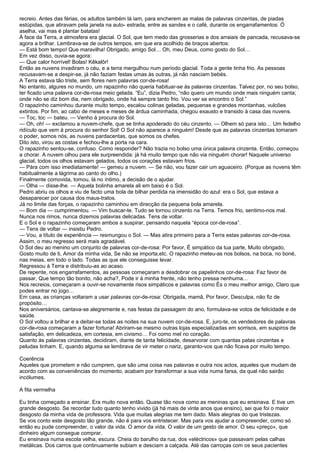 recreio. Antes das férias, os adultos também lá iam, para encherem as malas de palavras cinzentas, de piadas
estúpidas, que atiravam pela janela na auto- estrada, entre as sandes e o café, durante os engarrafamentos: Ó
aselha, vai mas é plantar batatas!
À face da Terra, a atmosfera era glacial. O Sol, que tem medo das grosserias e dos arraiais de pancada, recusava-se
agora a brilhar. Lembrava-se de outros tempos, em que era acolhido de braços abertos:
— Está bom tempo! Que maravilha! Obrigado, amigo Sol… Oh, meu Deus, como gosto do Sol…
Em vez disso, ouvia-se agora:
— Que calor horrível! Bolas! Kêkalôr!
Então as nuvens invadiram o céu, e a terra mergulhou num período glacial. Toda a gente tinha frio. As pessoas
recusavam-se a despir-se, já não faziam festas umas às outras, já não nasciam bebés.
A Terra estava tão triste, sem flores nem palavras cor-de-rosa!
No entanto, algures no mundo, um rapazinho não queria habituar-se às palavras cinzentas. Talvez por, no seu bolso,
ter ficado uma palavra cor-de-rosa meio gelada. “Eu”, dizia Pedro, “não quero um mundo onde mais ninguém canta;
onde não se diz bom dia, nem obrigado, onde há sempre tanto frio. Vou ver se encontro o Sol.”
O rapazinho caminhou durante muito tempo, escalou colinas geladas, pequenas e grandes montanhas, vulcões
extintos. Por fim, ao cabo de meses e meses de árdua caminhada, chegou exausto e transido à casa das nuvens.
— Toc, toc — bateu. — Venho à procura do Sol.
— Oh, oh! — exclamou a nuvem-chefe, que se tinha apoderado do céu cinzento. — Olhem só para isto… Um fedelho
ridículo que vem à procura do senhor Sol! O Sol não aparece a ninguém! Desde que as palavras cinzentas tomaram
o poder, somos nós, as nuvens pardacentas, que somos os chefes.
Dito isto, virou as costas e fechou-lhe a porta na cara.
O rapazinho sentou-se, confuso. Como responder? Não trazia no bolso uma única palavra cinzenta. Então, começou
a chorar. A nuvem olhou para ele surpreendida: já há muito tempo que não via ninguém chorar! Naquele universo
glacial, todos os olhos estavam gelados, todos os corações estavam frios.
— Pára com isso imediatamente! — gemeu a nuvem. — Se não, vou fazer cair um aguaceiro. (Porque as nuvens têm
habitualmente a lágrima ao canto do olho.)
Finalmente comovida, tomou, lá no íntimo, a decisão de o ajudar.
— Olha — disse-lhe. — Aquela bolinha amarela ali em baixo é o Sol.
Pedro abriu os olhos e viu de facto uma bola de bilhar perdida na imensidão do azul: era o Sol, que estava a
desaparecer por causa dos maus-tratos.
Já no limite das forças, o rapazinho caminhou em direcção da pequena bola amarela.
— Bom dia — cumprimentou. — Vim buscar-te. Tudo se tornou cinzento na Terra. Temos frio, sentimo-nos mal.
Nunca nos rimos, nunca dizemos palavras delicadas. Tens de voltar.
E o Sol e o rapazinho começaram ambos a suspirar, pensando naquela “época cor-de-rosa”.
— Tens de voltar — insistiu Pedro.
— Vou, a título de experiência — resmungou o Sol. — Mas atira primeiro para a Terra estas palavras cor-de-rosa.
Assim, o meu regresso será mais agradável.
O Sol deu ao menino um conjunto de palavras cor-de-rosa: Por favor, É simpático da tua parte, Muito obrigado,
Gosto muito de ti, Amor da minha vida, Se não se importa,etc. O rapazinho meteu-as nos bolsos, na boca, no boné,
nas meias, em todo o lado. Todas as que ele conseguisse levar.
Regressou à Terra e distribuiu-as ao acaso.
De repente, nos engarrafamentos, as pessoas começaram a desdobrar os papelinhos cor-de-rosa: Faz favor de
passar, Que tempo tão bonito, não acha?, Pode ir à minha frente, não tenho pressa nenhuma…
Nos recreios, começaram a ouvir-se novamente risos simpáticos e palavras como És o meu melhor amigo, Claro que
podes entrar no jogo…
Em casa, as crianças voltaram a usar palavras cor-de-rosa: Obrigada, mamã, Por favor, Desculpa, não fiz de
propósito…
Nos aniversários, cantava-se alegremente e, nas festas da passagem do ano, formulava-se votos de felicidade e de
saúde.
O Sol voltou a brilhar e a deitar-se todas as noites na sua nuvem cor-de-rosa. E, juro-te, os vendedores de palavras
cor-de-rosa começaram a fazer fortuna! Abriram-se mesmo outras lojas especializadas em sorrisos, em suspiros de
satisfação, em delicadeza, em cortesia, em civismo… Foi como mel no coração.
Quanto às palavras cinzentas, decidiram, diante de tanta felicidade, desarvorar com quantas patas cinzentas e
peludas tinham. E, quando alguma se lembrava de vir meter o nariz, garanto-vos que não ficava por muito tempo.

Coerência
Aqueles que prometem e não cumprem, que são uma coisa nas palavras e outra nos actos, aqueles que mudam de
acordo com as conveniências do momento, acabam por transformar a sua vida numa farsa, da qual não sairão
incólumes.

A fita vermelha

Eu tinha começado a ensinar. Era muito nova então. Quase tão nova como as meninas que eu ensinava. E tive um
grande desgosto. Se recordar tudo quanto tenho vivido (já há mais de vinte anos que ensino), sei que foi o maior
desgosto da minha vida de professora. Vida que muitas alegrias me tem dado. Mais alegrias do que tristezas.
Se vos conto este desgosto tão grande, não é para vos entristecer. Mas para vos ajudar a compreender, como só
então eu pude compreender, o valor da vida. O amor da vida. O valor de um gesto de amor. O seu «preço», que
dinheiro algum consegue comprar.
Eu ensinava numa escola velha, escura. Cheia do barulho da rua, dos «eléctricos» que passavam pelas calhas
metálicas. Dos carros que continuamente subiam e desciam a calçada. Até das carroças com os seus pacientes
 