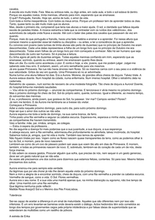 cavalos.
A escola era muito triste. Feia. Mas eu entrava nela, ou digo antes, em cada aula, e todo o sol estava lá dentro.
Porque via aqueles rostos, trinta meninas, olhando para mim, esperando que as ensinasse.
O quê? Português, francês. Hoje sei, acima de tudo, o amor da vida.
Com toda a minha inexperiência. Com todos os meus erros. Porque um professor tem de aprender todos os dias.
Tanto, quase tanto ou até muito mais que os alunos.
Mas, desde o primeiro dia, compreendi que teria nas alunas a maior ajuda. O sol, a claridade que faltava àquela
escola de paredes tristes. A música estranha e bela que ia contrastar com os ruídos dos «eléctricos», dos
automóveis da calçada onde ficava a escola. Até com o bater das patas dos cavalos que passavam de vez em
quando.
Porque, mais do que português e francês, havia uma bela matéria a ensinar e a aprender. Foi nessa altura que
comecei mesmo a aprender essa tal matéria ou disciplina – ou antes, a ter a consciência de que a aprendia.
Eu convivia com jovens (seis turmas de trinta alunas são perto de duzentas) que no princípio de Outubro me eram
desconhecidas. Cada uma delas representava a folha de um longo livro que no princípio de Outubro me era
desconhecido. Todas eram folhas de um longo livro por mim começado a conhecer. Não há ser humano que seja
desconhecido de outro ser humano. Só é precisa a leitura.
Eu tinha agora ali perto de duzentas amigas. Todas aquelas meninas confiando em mim, esperando que as
ensinasse; sorrindo, quando eu entrava, assim me ensinavam quanto lhes devia.
Mas um dia. Eu conto como aconteceu o pior. E conto-o hoje, a vós, jovens, que me podem julgar. Julgar-me
sabendo este meu erro. E evitarem, assim, um erro semelhante para vós mesmos.
Já era quase Primavera. Na rua não havia árvores nem flores. Só os mesmos carros com o seu peso e a violência da
sua velocidade. Gritos de vez em quando. Uma Primavera só no ar adivinhada.
Numa turma uma aluna faltava há dias. Era a Aurora. Morena, de grandes olhos cheios de doçura. Talvez triste. A
Aurora estava doente. Num hospital da cidade, numa enfermaria. Num imenso hospital. Olhei o retratinho dela na
caderneta.
Retratinho de «passe», num sorriso de nevoeiro de uma modesta fotografia. Tão cheia de doçura a Aurora! Doente,
do hospital tinha-me mandado saudades.
— Vou vê-la no próximo domingo — anunciei às companheiras. E tencionava ir vê-la mesmo no próximo domingo.
Mas o próximo domingo foi cheio de Sol. Sol do próprio astro, quente, luminoso. Igual e diferente, ao mesmo tempo,
do sol-sorriso das meninas.
E eu, a professora, ainda jovem, que gostava do Sol, fui passear. Ver mar? Campos verdes? Flores?
Já nem me lembro. E da Aurora me lembraria se a tivesse ido visitar.
Começava a Primavera.
Adiei a visita naquele próximo domingo, para outro dia, para outro próximo domingo.
Hoje sei que o amor dos outros se não adia.
Aurora esperou-me toda a tarde de domingo, na sua cama branca, de ferro.
Tinha posto uma fita vermelha a segurar os cabelos escuros. Esperava-me, esperava a minha visita, cuja promessa
as companheiras lhe haviam transmitido.
Veio a família: mãe, pai, irmãos, amigos, as colegas.
— Estou à espera da professora…
No dia seguinte a doença foi mais poderosa que a sua juventude, a sua doçura, a sua esperança.
A cabeça escura, sem a fita vermelha, adormeceu-lhe profundamente na almofada, talvez incómoda, do hospital.
Sabemos todos já, amigos, que há vida e morte. Também isso temos de aprender.
Não fiquem tristes por isso. Vejam como as flores nascem quase transparentes da terra, como as podemos olhar à
luz do Sol, e morrem, para de novo nascerem.
Lembrem-se como de um ovo de pássaro podem sair asas que voem tão alto em dias de Primavera. E morrem,
também, e todas as primaveras nascem de novo. E, sobretudo, lembrem-se do coração de cada um de nós, desta
força imensa.
E não adiem os vossos gestos. Procurar alguém que sofra, que precise de nós, nem sequer é um gesto generoso,
deve ser um gesto natural que se não adia.
Às vezes até precisamos uns dos outros para dizermos que estamos felizes, contentes. Só para isso. Mesmo felizes
precisamos dos outros.
*
Aurora ensinou-me para sempre esta verdade.
As lágrimas que por ela chorei já não lhe deram aquela visita do próximo domingo.
Nem a mim a alegria de a encontrar sorrindo, cheia de doçura, com uma fita vermelha a prender os cabelos escuros.
Vermelha de sangue, como a vida. O Sol. Flores vermelhas.
Aurora era o seu nome. E a sua vida uma manhã apenas que, na minha distracção ou egoísmo, não tive tempo de
olhar. Uma manhã com uma fita vermelha.
Que lágrima nenhuma pode reflectir.
Matilde Rosa AraújoO Sol e o Menino dos Pés FriosLisboa,

Tolerância

Ser-se capaz de aceitar a diferença é um sinal de maturidade. Aqueles que são diferentes nem por isso são
inferiores. É um erro levantar-se barreiras onde deveria existir o diálogo. Actos hediondos têm sido cometidos ao
longo dos tempos por governantes cegos pela própria intolerância e por falsas ideias de superioridade que se
estenderam às multidões como um rastilho de pólvora.

A estrela de Erika
 