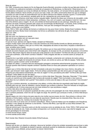 Nota da autora
Em 1995, cinquenta anos depois do fim da Segunda Guerra Mundial, encontrei a mulher de que fala esta história. O
meu marido e eu estávamos sentados na borda de um passeio em Rothenburg, na Alemanha. Observávamos uns
trabalhadores a limparem as ruínas do telhado da Câmara. Na noite anterior, um tornado tinha-se abatido sobre esta
bonita aldeia medieval. Havia entulho um pouco por todo o lado. Um velho comerciante disse-nos que os estragos
causados por este tornado se assemelhavam aos da última ofensiva dos Aliados durante a guerra. O comerciante
entrou na sua loja, e uma senhora, sentada perto de nós, apresentou-se como sendo Erika.
Perguntou-nos se tínhamos vindo fazer turismo naquela região. Quando lhe disse que vínhamos de Jerusalém, onde
passáramos duas semanas a fazer pesquisas, confessou- nos, com um suspiro, que desejava muito lá ir mas que
não tinha dinheiro para a viagem. Ao ver uma estrela de David pendurada ao seu pescoço, disse-lhe que, no
regresso de Israel, tínhamos passado pelo campo de concentração de Mauthausen, na Áustria. Erika confessou-nos
que, um dia, tinha tentado visitar o campo de Dachau, mas que não conseguira franquear a porta.
Depois, contou-nos a sua história…
Entre 1933 e 1945, seis milhões de homens e mulheres do meu povo foram mortos. Muitos foram fuzilados. Muitos
morreram de fome. Muitos foram incinerados nos fornos ou asfixiados nas câmaras de gás. Eu escapei.
Nasci em 1944.
Não sei o dia.
Não sei como me chamava ao nascer.
Não sei em que cidade nem em que país nasci.
Não sei se tive irmãos ou irmãs.
O que sei é que, apenas com alguns meses, escapei ao Holocausto.
Imagino muitas vezes como teria sido a vida dos membros da minha família durante as últimas semanas que
passamos juntos. Imagino o meu pai e a minha mãe, despojados de todos os seus bens, forçados a abandonar a
casa, enviados para o gueto.
Talvez depois tenhamos sido expulsos do gueto. De certeza que os meus pais tinham pressa de deixar o bairro
rodeado de arame farpado para onde tinham sido relegados, de escapar ao tifo, ao excesso de pessoas, à imundície
e à fome. Mas teriam alguma ideia do local para onde estavam a ser enviados? Ter-lhes-iam dito que iam para um
local mais acolhedor, onde teriam comida e trabalho? Terão chegado até eles os rumores sobre os campos da
morte?
Pergunto-me o que terão sentido quando os conduziram à estação, juntamente com centenas de outros judeus.
Amontoados num vagão de transporte de animais. De pé, uns contra os outros, por falta de espaço. Terão entrado
em pânico quando ouviram correr os ferrolhos?
De aldeia em aldeia, o comboio deve ter atravessado paisagens campestres estranhamente poupadas ao terror.
Durante quantos dias ficámos naquele comboio? Quantas horas os meus pais passaram apertados um contra o
outro?
Imagino que a minha mãe devia ter-me bem encostada a ela para me proteger dos maus cheiros, dos gritos, do
medo, que reinavam neste vagão lotado. Tinha de certeza compreendido que não íamos para um lugar seguro.
Pergunto-me onde estaria exactamente. No meio do vagão? O meu pai estaria junto dela? Ter-lhe-á dito que fosse
corajosa? Terão falado do que iam fazer?
Quando teriam tomado aquela decisão? Será que a minha mãe disse “Desculpa. Desculpa. Desculpa.”? Terá aberto
a custo um caminho por entre aquela mole humana até à janela do vagão? Terá murmurado o meu nome ao
embrulhar-me num cobertor bem quente? Terá coberto a minha cara de beijos e dito que me amava? Terá chorado?
Rezado?
Logo que o comboio abrandou, ao atravessar uma aldeia, a minha mãe deve ter espreitado pela fresta do vagão.
Ajudada pelo meu pai, deve ter afastado o arame farpado que ocultava a abertura. Deve ter esticado os braços para
a luz pálida do dia. A única coisa que sei com toda certeza foi o que aconteceu a seguir.
A minha mãe atirou-me pela janela do comboio.
Atirou-me para cima de um pequeno quadrado de relva, junto de uma passagem de nível. Havia pessoas à espera
que o comboio passasse; viram-me cair do vagão de carga. No caminho que conduzia à morte, a minha mãe lançou-
me à vida.
Alguém pegou em mim e levou-me para casa de uma mulher que se ocupou de mim. Que arriscou a vida por mim.
Calculou a minha idade e atribuiu-me uma data de nascimento. Decidiu que me chamaria Erika. Deu-me um lar.
Alimentou-me, vestiu-me, mandou-me à escola. Fez tudo por mim.
Casei aos vinte e um anos com um homem maravilhoso. Aliviou muita da tristeza que me assaltava com frequência,
percebeu o meu desejo de pertencer a uma família. Tivemos três filhos, que hoje têm os seus filhos também. No
rosto deles, reconheço o meu.
Dizia-se outrora que o meu povo seria um dia tão numeroso como as estrelas do céu. Entre 1933 e 1945 caíram seis
milhões de estrelas do céu. Cada uma delas corresponde a um membro do meu povo, cuja vida foi rasgada, cuja
árvore genealógica foi arrancada.
A minha árvore lançou raízes.
A minha estrela ainda brilha.

Ruth Vander Zee; Roberto InnocentiL’étoile d’ErikaToulouse,


Determinação
Sempre que se tem um objectivo a alcançar, deve-se ter também a força de vontade necessária para se levar a cabo
o que é pretendido. A tentação de desistir é grande, sobretudo quando os obstáculos começam a surgir. Mas estes
também têm a sua utilidade, porque ajudam a crescer interiormente.
 