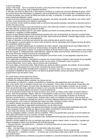 A árvore que falava
Longe, muito longe… bem no coração da savana, vivia uma árvore maior e mais velha do que qualquer outra.
Abrigava, sob a sua corcha, toda a sabedoria de África.
A seus pés, por entre as altas ervas, a leoa espiava o antílope ou a zebra que se tinham afastado do grupo. Como
era a única árvore das redondezas, os pássaros, que se empoleiravam nos ramos mais altos, conheciam-na bem.
Também as girafas, que comiam as folhas dos ramos do meio, a conheciam. E os leões, que se estendiam sob os
ramos baixos para fazerem a sesta…
E assim a árvore conhecia todos os segredos dos pássaros, dos leões, das girafas, das zebras e de muitos outros
animais. É que ela escutava com todas as suas folhas.
Até os homens vinham sentar-se debaixo dela no momento das grandes decisões, discutindo os assuntos sérios à
sombra dos seus ramos.
A árvore sabia mais sobre o povo dos homens do que o mais velho dos anciãos e o mais sábio dos sábios. Porque
ela sabia calar-se, enquanto eles gostavam de falar.
Mas a árvore não guardava para si o seu saber: àqueles que tinham os ouvidos atentos, ela murmurava, em
confidência, a resposta a muitas questões.
Quando os seus filhotes estavam suficientemente grandes para voar, as andorinhas, as cotovias e os estorninhos
tinham por hábito levá-los até à árvore. Ao cair da noite, esta enchia-se de chilreios. Passado algum tempo, com três
bicadas, os pais faziam calar os mais palradores.
E cada um escutava o murmúrio que subia da raiz mais profunda até ao raminho mais alto.
No dia seguinte, os jovens sabiam um pouco mais da arte de voar em ziguezague para enganar as aves de rapina
que mergulham sobre as presas.
E a águia ou o milhafre regressavam às montanhas de mãos a abanar, perguntando-se por que milagre todos os
passarinhos daquele canto da savana se tinham tornado, de repente, tão espertos!
E cada girafinha que partia a mascar um punhado de folhas da árvore ficava a saber um pouco melhor como evitar a
leoa que caçava. E, misteriosamente, cada leãozinho, depois da sesta ao pé da árvore, desconfiava um pouco mais
do riso da hiena que rondava à procura de uma presa fácil.
Mas os homens, esses, partiam tão sisudos e estúpidos como tinham vindo, e a sua tagarelice nada lhes tinha
ensinado porque não sabiam escutar.
Eram orgulhosos e arrogantes. Incendiavam a savana com os seus fogos e matavam mais animais do que aqueles
que precisavam para se alimentar. Matavam-se até uns aos outros. E chamavam a isso «a guerra».
A árvore falava-lhes, como a todos, mas os homens não a escutavam.
Por causa deles, a árvore ficou triste. Pela primeira vez, sentiu-se velha e cansada. Se pudesse, ter-se-ia deitado
para esquecer. Mas quando se é uma árvore, é preciso ficar de pé a recordar…
Foi então que as suas folhas amareleceram e secaram e, em breve, ficou nua no meio da savana. Os pássaros
começaram a desdenhar dos seus ramos e os leões e as girafas também, porque ela deixou de lhes falar.
E todos diziam que ela estava morta.
***
Por muito tempo a árvore seca ficou de pé.
E parecia que nada viria alguma vez a mudar…
O milhafre da montanha estava contente e as hienas riam-se.
A leoa perdeu um leãozinho, a girafa uma girafinha e a andorinha, três passarinhos que mal sabiam voar.
Mas, uma manhã, veio um pequeno homem com um ar decidido. Tinha o olhar de uma criança, e esse olhar não
refletia nem fogo nem sangue. As suas mãos não agarravam nem arco nem zagaia. Contudo, era um homem.
Parou ao pé da árvore seca, estendeu os braços e, com as pontas dos dedos, tocou no tronco, muito devagar, ao de
leve, como se acordasse alguém que dorme. A corcha estremeceu.
E a voz do pequeno homem subiu ao longo da árvore, terna como um cântico muito antigo. O homem falava à
árvore, cheio de simplicidade. Depois, calou-se. E encostando a orelha ao tronco, escutou. O vento nos ramos
parecia formar palavras e frases. E quanto mais a árvore falava, mais a expressão do homem se iluminava.
Quando a árvore terminou, o homem partiu. Quando voltou, trazia um machado aos ombros. Uma vez perto da
árvore, levantou a cabeça em direcção aos ramos e murmurou algumas palavras em tom de desculpa. Depois, firme
nas suas pernas, com o cabo do machado bem preso nas mãos, começou a cortar o tronco.
E a madeira ressoou na savana, até aos limites do deserto e das montanhas.
Cada pássaro, cada leão e cada girafa reconheceram a voz da velha árvore.
Todos acorreram para junto dela, mas apenas encontraram um cepo e algumas aparas espalhadas pelo solo.
É que o pequeno homem, ajudado por alguns da sua aldeia, tinha levado a árvore até casa.
E, com medo dos homens, os animais não se atreveram a segui-lo.
Uma vez chegados à aldeia, o homem pôs-se a trabalhar. Tinha uma grande ideia: para que a voz de madeira da
velha sábia percorresse de novo a savana, iria fazer um tantã.
Um tantã mais sonoro e maior do que qualquer outro. Suficientemente longo para que todos os homens da tribo
pudessem tocar em conjunto.
Quando o homem pegava de novo no machado para podar os ramos e deixar, assim, o tronco livre, aqueles que
tinham carregado a árvore com ele fizeram-lhe sinal que parasse:
— Pequeno homem, nós ajudámos-te — disseram os homens fortes com as suas vozes grossas. — O nosso
trabalho deve ser pago.
— Mas… com que é que vos vou pagar? Eu não tenho nada, bem sabem!
— Deixa-te disso! — insistiram os homens fortes. — Trouxemos a tua árvore, dá-nos a nossa parte.
— Não pode ser — protestou o homem. — É preciso que o tronco fique inteiro para o tantã. Se não, como é que a
tribo poderá tocar?
Os homens obstinavam-se a reclamar a sua parte da madeira e o assunto foi levado ao Conselho dos Anciãos.
***
 