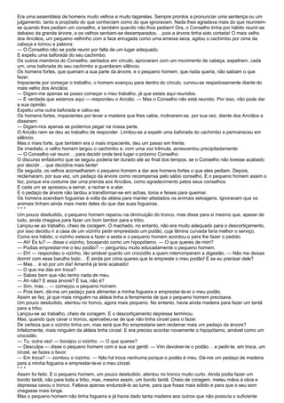 Era uma assembleia de homens muito velhos e muito tagarelas. Sempre prontos a pronunciar uma sentença ou um
julgamento, tanto a propósito do que conheciam como do que ignoravam. Nada lhes agradava mais do que reunirem-
se quando lhes pediam um conselho, e também quando não lhos pediam! Ora, o Conselho tinha por hábito reunir-se
debaixo da grande árvore, e os velhos sentiam-se desamparados… pois a árvore tinha sido cortada! O mais velho
dos Anciãos, um pequeno velhinho com a face enrugada como uma ameixa seca, agitou o cachimbo por cima da
cabeça e tomou a palavra:
— O Conselho não se pode reunir por falta de um lugar adequado.
E expeliu uma baforada do seu cachimbo.
Os outros membros do Conselho, sentados em círculo, aprovaram com um movimento de cabeça, expeliram, cada
um, uma baforada do seu cachimbo e guardaram silêncio.
Os homens fortes, que queriam a sua parte da árvore, e o pequeno homem, que nada queria, não sabiam o que
fazer.
Impaciente por começar o trabalho, o homem avançou para dentro do círculo, curvou-se respeitosamente diante do
mais velho dos Anciãos:
— Digam-me apenas se posso começar o meu trabalho, já que estais aqui reunidos.
— É verdade que estamos aqui — respondeu o Ancião. — Mas o Conselho não está reunido. Por isso, não pode dar
a sua opinião.
Expeliu uma outra baforada e calou-se.
Os homens fortes, impacientes por levar a madeira que lhes cabia, inclinaram-se, por sua vez, diante dos Anciãos e
disseram:
— Digam-nos apenas se podemos pegar na nossa parte.
O Ancião nem se deu ao trabalho de responder. Limitou-se a expelir uma baforada do cachimbo e permaneceu em
silêncio.
Mas o mais forte, que também era o mais impaciente, deu um passo em frente.
De imediato, o velho homem largou o cachimbo e, com uma voz trémula, acrescentou precipitadamente:
— O Conselho vai reunir… para decidir onde terá lugar o próximo Conselho.
O discurso enfadonho que se seguiu poderia ter durado até ao final dos tempos, se o Conselho não tivesse acabado
por decidir… que decidiria mais tarde!
De seguida, os velhos aconselharam o pequeno homem a dar aos homens fortes o que eles pediam. Depois,
reclamaram, por sua vez, um pedaço da árvore como recompensa pelo sábio conselho. E o pequeno homem assim o
fez, porque era costume dar uma prenda aos Anciãos, como agradecimento pelos seus conselhos.
E cada um se apressou a serrar, a rachar e a atar.
E o pedaço de árvore não tardou a transformar-se em achas, toros e feixes para queimar.
Os homens acendiam fogueiras à volta da aldeia para manter afastados os animais selvagens. Ignoravam que os
animais tinham ainda mais medo deles do que das suas fogueiras.
***
Um pouco desiludido, o pequeno homem reparou na diminuição do tronco, mas disse para si mesmo que, apesar de
tudo, ainda chegava para fazer um bom tambor para a tribo.
Lançou-se ao trabalho, cheio de coragem. O machado, no entanto, não era muito adequado para o descortiçamento,
por isso decidiu ir a casa de um vizinho pedir emprestado um podão, cuja lâmina curvada faria melhor o serviço.
Como era hábito, o vizinho estava a fazer a sesta e o pequeno homem acordou-o para lhe fazer o pedido.
— Ah! És tu? — disse o vizinho, bocejando como um hipopótamo. — O que queres de mim?
— Podias emprestar-me o teu podão? — perguntou muito educadamente o pequeno homem.
— Eh! — respondeu o vizinho, tão amável quanto um crocodilo a quem interromperam a digestão. — Não me deixas
dormir com esse barulho todo… E ainda por cima queres que te empreste o meu podão! E se eu precisar dele?
— Mas… é só por um dia! Amanhã já terei acabado!
— O que me dás em troca?
— Sabes bem que não tenho nada de meu.
— Ah não? E essa árvore? É tua, não é?
— Sim, mas… — começou o pequeno homem.
— Pois bem, dá-me um pedaço para alimentar a minha fogueira e emprestar-te-ei o meu podão.
Assim se fez, já que mais ninguém na aldeia tinha a ferramenta de que o pequeno homem precisava.
Um pouco desiludido, atentou no tronco, agora mais pequeno. No entanto, havia ainda madeira para fazer um tantã
para a tribo.
Lançou-se ao trabalho, cheio de coragem. E o descortiçamento depressa terminou.
Mas, quando quis cavar o tronco, apercebeu-se de que não tinha cinzel para o fazer.
De certeza que o vizinho tinha um, mas será que lho emprestaria sem reclamar mais um pedaço da árvore?
Infelizmente, mais ninguém da aldeia tinha cinzel. E era preciso acordar novamente o hipopótamo, amável como um
crocodilo.
— Tu, outra vez! — bocejou o vizinho. — O que queres?
— Desculpa — disse o pequeno homem com a sua voz gentil. — Vim devolver-te o podão… e pedir-te, em troca, um
cinzel, se fazes o favor.
— Em troca? — zombou o vizinho. — Não há troca nenhuma porque o podão é meu. Dá-me um pedaço de madeira
para a minha fogueira e emprestar-te-ei o meu cinzel.
***
Assim foi feito. E o pequeno homem, um pouco desiludido, atentou no tronco muito curto. Ainda podia fazer um
bonito tantã, não para toda a tribo, mas, mesmo assim, um bonito tantã. Cheio de coragem, meteu mãos à obra e
depressa cavou o tronco. Faltava apenas endurecê-lo ao lume, para que fosse mais sólido e para que o seu som
chegasse mais longe.
Mas o pequeno homem não tinha fogueira e já havia dado tanta madeira aos outros que não possuía o suficiente
 