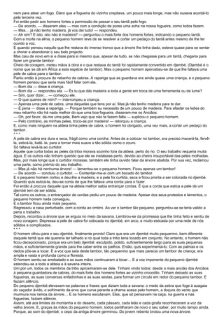 nem para atear um fogo. Claro que a fogueira do vizinho crepitava, um pouco mais longe, mas não ousava acordá-lo
pela terceira vez.
Foi então pedir aos homens fortes a permissão de passar o seu tantã pelo fogo.
— De acordo, — disseram eles — mas com a condição de pores uma acha na nossa fogueira, como todos fazem.
— Mas… já não tenho madeira, já vos dei tudo! — respondeu.
— Ah sim? E isto, isto não é madeira? — perguntou o mais forte dos homens fortes, indicando o pequeno tantã.
Com a morte na alma, o pequeno homem teve de se resolver a cortar um pedaço do tantã antes mesmo de lhe ter
ouvido a voz.
E quando pensou naquilo que lhe restava do imenso tronco que a árvore lhe tinha dado, esteve quase para se sentar
a chorar e abandonar o seu belo projecto.
Mas caiu de novo em si e disse para si mesmo que, apesar de tudo, se não chegasse para um tantã, chegaria para
fazer um grande tambor.
Cheio de coragem, meteu mãos à obra e o que restava do tantã foi rapidamente convertido em djembé. (Djembé é o
nome que se dá em África a esta espécie de tambor). Mas o pequeno homem apercebeu-se de que lhe faltava uma
pele de cabra para o tambor.
Partiu então à procura do rebanho de cabras. A rapariga que as guardava era ainda quase uma criança, e o pequeno
homem pensou que seria mais fácil falar com ela.
— Bom dia — disse à criança.
— Bom dia — respondeu ela. — És tu que dás madeira a toda a gente em troca de uma ferramenta ou de lume?
— Sim, quer dizer… — começou ele.
— O que queres de mim? — interrompeu a criança.
— Apenas uma pele de cabra, uma daquelas que tens por aí. Mas já não tenho madeira para te dar.
— É pena — disse a rapariga. — Porque também eu necessito de um pouco de madeira. Para afastar os leões do
meu rebanho não há nada melhor do que uma boa fogueira, disseram-me os Anciãos.
— Oh, por favor, dá-me uma pele. Bem vejo que não te fazem falta — suplicou o pequeno homem.
— Pelo contrário, as minhas peles, troco-as por madeira! — retorquiu a criança.
E, como mais ninguém na aldeia tinha peles de cabra, o homem foi obrigado, uma vez mais, a cortar um pedaço do
tambor.
***
A pele de cabra era dura e seca, frágil como uma corcha. Antes de a colocar no tambor, era preciso macerá-la, fervê-
la, esticá-la, batê- la, para a tornar mais suave e tão sólida como o couro.
Só faltava levá-la ao curtidor.
Aquele que curtia todas as peles da tribo morava sozinho fora da aldeia, perto do rio. O seu trabalho requeria muita
água. E os outros não tinham querido que ele se instalasse perto, devido ao cheiro insuportável das peles molhadas.
Mas, por mais longe que o curtidor morasse, também ele tinha ouvido falar da árvore abatida. Por sua vez, reclamou
uma parte, como prémio do seu trabalho.
— Mas já não há nenhuma árvore! — lamentou-se o pequeno homem. Ficou apenas um tambor!
— De acordo — concluiu o curtidor. — Contentar-me-ei com um bocado do tambor.
E o pequeno homem cortou e deu-lhe a madeira, e a pele foi curtida, seca e ficou pronta a ser colocada no djembé.
Quando quis esticá-la, deu-se conta de que lhe faltava uma corda para o fazer.
Foi então à procura daquele que na aldeia melhor sabia entrançar cordas. É que a corda que estica a pele de um
djembé tem de ser sólida.
Tal como os outros, o entrançador de cordas pediu um pouco de madeira. Apesar dos seus protestos e lamentos, o
pequeno homem nada conseguiu.
E o tambor ficou ainda mais pequeno.
Regressou a casa perturbado, com a corda ao ombro. Ao ver o tambor tão pequeno, perguntou-se se teria valido a
pena o trabalho.
Depois, recordou a árvore que se erguia no meio da savana. Lembrou-se da promessa que lhe tinha feito e sentiu de
novo coragem. Depressa a pele de cabra foi colocada no djembé, em arco, e muito esticada por uma rede de nós
sólidos e complicados.
***
O homem olhou para o seu djembé, finalmente pronto! Claro que era um djembé muito pequenino, bem diferente
daquele tantã que ele quereria ter talhado e no qual toda a tribo teria tocado em conjunto. No entanto, o homem não
ficou decepcionado, porque era um belo djembé: esculpido, polido, suficientemente largo para as suas pequenas
mãos, e suficientemente grande para lhe caber entre os joelhos. Então, quis experimentá-lo. Com as palmas e os
dedos pôs-se a tocar. E a voz que saía deste tambor, tão pequenino que mais parecia um tambor de criança, era
ampla e vasta e profunda como a floresta.
O homem sentiu-se arrebatado e as suas mãos continuaram a tocar… E a voz imponente do pequeno djembé
estendeu-se a toda a aldeia e à savana inteira.
Um por um, todos os membros da tribo aproximaram-se dele. Tinham vindo todos: desde o mais ancião dos Anciãos
à pequena guardadora de cabras, do mais forte dos homens fortes ao vizinho crocodilo. Tinham deixado as suas
fogueiras, as suas conversas enfadonhas e as suas sestas, para formar um círculo em redor do pequeno tambor. E
faziam silêncio.
Do pequeno djembé elevavam-se palavras e frases que diziam toda a savana: o medo da zebra que foge à azagaia
do caçador ávido, o sofrimento da erva que curva perante a chama acesa pelo homem, a doçura do vento que
murmura nos ramos da árvore… E os homens escutavam. Eles, que só pensavam na caça, na guerra e nas
fogueiras, faziam silêncio.
Assim, até aos limites da montanha e do deserto, cada pássaro, cada leão e cada girafa reconheceram a voz da
velha árvore. E, graças às mãos do pequeno homem, todos partilharam de novo o seu saber, por muito tempo ainda.
Porque, ao som do djembé, o cepo da antiga árvore germinou. Do jovem rebento brotou uma nova árvore.
 