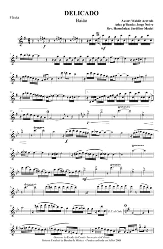 &
#
4
2 ..Œ ‰
j
œ
J
œn
f
Œ ‰
j
œ
J
œn Œ ‰
j
œ
J
œn Œ ≈œ
œ
œ
% œ
F
œ
œ
œ
œ
œ
œ
œ
œ
œ
œ
œ
œ
œ
œ
œ
&
#7 œ œ œb œ œ
Œ ≈œ
œ
œ
œ
œ œ œ œ œ
œ
œ
œ
œ œ œ œ œ œ œ
.œ œœ œ ≈ œ œ œ# ˙
&
#14
≈œœœœœœœ œœœ œ ‰ J
œ œb œ ˙
≈
œ œ œ œ œ œ œ œœœ œ œ
≈œœ œb ˙
&
# ..
22
≈
œ œb œ œ œn œb œ œœ œb œ œ ‰ œ œ# ˙
1.
≈
œ œœœœœœ œœœœœ œ
œ
œ œ
œ
œ œ
œœ
œ
œ
&
# n
bb
Ÿ~~~~~~
29 2.
ﬁ
≈ œ œ œ œ œ œ œ ˙
j
œ ‰ Œ
˙>
p
˙>
‰
.œ ˙
˙>
& bb
Ÿ~~~~~37
˙>
‰
.œ ˙ ˙
≈
œ
f
œ œ œ œ œ œ# œ œb œ œ ˙ ˙
≈
œœ œb œ œœ œ
& bb
Ÿ~~~~~~
46
œ œb œ œ œ ‰ œ œ# ˙ ≈ œ# œ œ œ œn œ œ œ œb œ œ ˙
˙ ˙
& bb
Ÿ~~~~~
54 œ œ œ œ œ# œ œ œ
œ œ œ# œ œ œ œ œ ˙>
F
˙>
‰
.œ ˙
˙> ˙>
& bb
Ÿ~~~~~~
62
‰
.œ ˙ œ œ# œ œ œ œ œ œ
‘
œ œ œ œ œ œ œ œ
J
œ
‰
œ œ œ œ
& bb nn#68 ˙
≈
œ# œ œ œ œn œ œ œ œ œ œ œb
D.S. al Coda
œ œ
≈œ
œ
œ
ﬁ
˙ œ Œ
&
#75
œb œn œ œ œ œ œ œ œb œ œ œb œ œ œn œ ˙
≈ œ œ œ œ œ œ œ .œ œ œ œ œ œ .œ> œ.
Œ
DELICADO
Autor: Waldir Azevedo
Governo do Estado do Ceará - Secretaria da Cultura
Sistema Estadual de Bandas de Música - Partitura editada em Julho/ 2008
Flauta
Baião
Adap p/Banda: Jorge Nobre
Rev. Harmônica: Jardilino Maciel
 