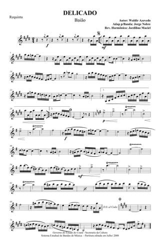 &
####
4
2 ..Œ ‰
j
œ
J
œ
f
Œ ‰
j
œ
J
œ
Œ ‰
j
œ
J
œ
Œ ≈œ
œ
œ
% œ
F
œ
œ
œ
œ
œ
œ
œ
œ
œ
œ
œ
œ
œ
œ
œ
&
##
##
7 œ œ œn œ œ Œ ≈œ
œ
œ
œ
œ œ œ œ œ
œ
œ
œ
œ œ œ œ œ œ œ
.œ œœ œ ≈œ œ œ# ˙
&
##
##
14
≈œœœœœœœ œœœ œ ‰ J
œ œb œ ˙
≈
œ œ œ œœœœ œœœ œ œ ≈œœ œn ˙
&
##
##
22
≈
œ œn œ œ œn œn œ œ œ œn œ œ ‰ œ œ# ˙
1.
≈
œ œ œ œ œ œ œ œ œ œ œ œ œ
œ
œ
&
#### .. nnn#
Ÿ~~~~~28
œ
œ
œ œ
œ œ
œ
œ
2.
ﬁ
≈œœœœœ œœ ˙
j
œ ‰ Œ ˙>
p
˙>
‰
.œ ˙
˙>
&
#
Ÿ~~~~~37
˙>
‰
.œ ˙ ˙
≈
œ
f
œ œ œ œ œ œ# œ œn œ œ ˙ ˙ ≈ œ œ œn œ œ œ œ
&
#
Ÿ~~~~~~46
œ œb œ œ œ ‰ œ œ# ˙ ≈ œ# œ œ œ œn œ œ œ œb œ œ ˙
˙ ˙
&
#
Ÿ~~~~~~54 œ œ œ œ œ# œ œ œ œ œ œ# œ œ œ œ œ ˙>
F
˙>
‰
.œ ˙
˙> ˙>
&
#
Ÿ~~~~~~62
‰
.œ ˙ œ œ# œ œ œ œ œ œ
‘
œ œ œ œ œ œ œ œ
J
œ
‰
œ œ œ œ
&
# ##
##
68
˙
≈
œ# œ œ œ œn œ œ œ œ œ œ œb D.S. al Coda
œ œ ≈ œ
œ
œ
ﬁ
˙ œ Œ
&
####
75
œn œn œ œ œ œ œ œ œn œ œ œn œ œ œn œ ˙
≈ œ œ œ œ œ œ œ .œ œ œ œ œ œ .œ> œ.
Œ
DELICADO
Autor: Waldir Azevedo
Governo do Estado do Ceará - Secretaria da Cultura
Sistema Estadual de Bandas de Música - Partitura editada em Julho/ 2008
Requinta
Baião
Adap p/Banda: Jorge Nobre
Rev. Harmônica: Jardilino Maciel
 