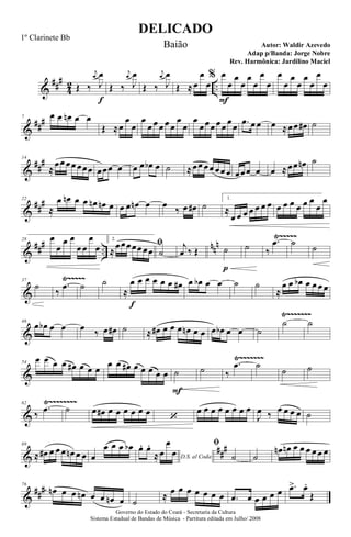 &
###
4
2 ..Œ ‰
j
œ
J
œ
f
Œ ‰
j
œ
J
œ
Œ ‰
j
œ
J
œ
Œ ≈œ
œ
œ
% œ
F
œ
œ
œ
œ
œ
œ
œ
œ
œ
œ
œ
œ
œ
œ
œ
&
##
#7 œ œ œn œ œ
Œ ≈œ
œ
œ
œ
œ œ œ œ œ
œ
œ
œ
œœœ œœ
œ
œ .œ œ œ œ ≈œœ œ# ˙
&
##
#14
≈
œœ œœ œœœ œœœ œ œ œ œb œ ˙ ≈œœ œœ œœ œ œœœ œ œ ≈œœ œn ˙
&
##
#22
≈
œ œn œ œ œn œn œ œ œ œn œ œ
‰ œ œ# ˙
1.
≈
œ œ œ œ œ œ œ œ œ œ œ œ œ
œ
œ
&
### ..
nnn
Ÿ~~~~~28 œ
œ
œ œ
œ œ
œ
œ
2.
ﬁ
≈
œœœœœ œœ ˙
j
œ ‰ Œ ˙
p
˙ ‰
.œ ˙ ˙
&
Ÿ~~~~~37
˙
‰
.œ ˙ ˙
≈
œ
f
œ œ œ œ œ œ# œ œb œ œ ˙ ˙
≈
œ œ œb œ œ œ œ
&
Ÿ~~~~~~~
46
œ œb œ œ œ ‰ œ œ# ˙ ≈ œ# œ œ œ œn œ œ œ œb œ œ ˙
˙ ˙
&
Ÿ~~~~~~~54
œ œ œ œ œ# œ œ œ
œ œ œ# œ œ œ œ œ ˙
F
˙ ‰
.œ ˙
˙ ˙
&
Ÿ~~~~~~~~62
‰
.œ ˙ œ œ# œ œ œ œ œ œ
‘
œ œ œ œ œ œ œ œ
J
œ ‰ œ œ œ œ ˙
&
##
#69
≈ œ# œ œ œ œn œ œ œ
œ œ œ œb
D.S. al Coda
œ. œ.
≈œ
œ
œ
ﬁ
˙ ˙
œn œn œ œ œ œ œ œ
&
###76
œn œ œ œn œ œ œn œ ˙
≈ œ œ œ œ œ œ œ .œ œ œ œ œ œ .œ> œ.
Œ
DELICADO
Autor: Waldir Azevedo
Governo do Estado do Ceará - Secretaria da Cultura
Sistema Estadual de Bandas de Música - Partitura editada em Julho/ 2008
1º Clarinete Bb
Baião
Adap p/Banda: Jorge Nobre
Rev. Harmônica: Jardilino Maciel
 
