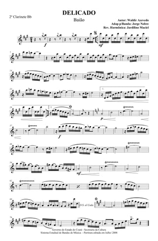 &
###
4
2 ..Œ ‰
j
œ
J
œ
f
Œ ‰
j
œ
J
œ
Œ ‰
j
œ
J
œ
Œ ≈œ
œ
œ
% œ
F
œ
œ
œ
œ
œ
œ
œ
œ
œ
œ
œ
œ
œ
œ
œ
&
##
#7 œ œ œn œ œ
Œ ≈œ
œ
œ
œ
œ œ œ œ œ
œ
œ
œ
œœœ œœ
œ
œ .œ œ œ œ ≈œœ œ# ˙
&
##
#14
≈
œœ œœ œœœ œœœ œ œ œ œb œ ˙ ≈œœ œœ œœ œ œœœ œ œ ≈œœ œn ˙
&
##
#22
≈
œ œn œ œ œn œn œ œ œ œn œ œ
‰ œ œ# ˙
1.
≈
œ œ œ œ œ œ œ œ œ œ œ œ œ
œ
œ
&
### ..
nnn Ÿ~~~~~28 œ
œ
œ œ
œ œ
œ
œ
2. ﬁ
≈
œ œœ œœœ œ ˙
j
œ ‰ Œ ˙
p
˙ ‰ .œ ˙
˙
&
Ÿ~~~~37
˙ ‰ .œ ˙
˙
≈
œ
f
œ œ œ œ œ œ# œ œb œ œ ˙ ˙
≈
œ œ œb œ œ œ œ
&
Ÿ~~~~~~46
œ œb œ œ œ ‰ œ œ# ˙ ≈ œ# œ œ œ œn œ œ œ œb œ œ ˙ ˙# ˙
&
Ÿ~~~~~~~54 œ œ œ# œ œ œ œ œ
œ# œ œ œ œ œ œ# œ ˙
F
˙ ‰ .œ ˙ ˙ ˙
&
Ÿ~~~~~~~~62
‰ .œ ˙ œ œ# œ œ œ œ œ œ
‘
œ œ œ œ œ œ œ œ
J
œ ‰ œ œ œ œ ˙
&
##
#69
≈ œ# œ œ œ œn œ œ œ œ œ œ œb D.S. al Codaœ œ ≈œ
œ
œ
ﬁ
˙ ˙
œn œn œ œ œ œ œ œ
&
###76
œn œ œ œn œ œ œn œ ˙
≈ œ œ œ œ œ œ œ .œ œ œ œ œ œ .œ> œ
Œ
DELICADO
Autor: Waldir Azevedo
Governo do Estado do Ceará - Secretaria da Cultura
Sistema Estadual de Bandas de Música - Partitura editada em Julho/ 2008
2º Clarinete Bb
Baião
Adap p/Banda: Jorge Nobre
Rev. Harmônica: Jardilino Maciel
 