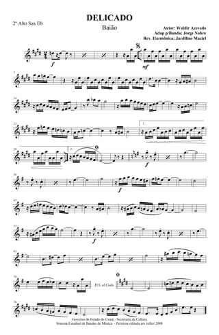 &
####
4
2 ..œn
f
≈œ
J
œ ‰ ‘ ‘ Œ ≈œ
œ
œ
% œ
F
œ
œ
œ
œ
œ
œ
œ
œ
œ
œ
œ
œ
œ
œ
œ
&
##
##
7 œ œ œn œ œ Œ ≈œ
œ
œ
œ
œ œ œ œ œ
œ
œ
œ
œ œ œ œ œ œ œ
.œ œœ œ ≈œ œ œ# ˙
&
##
##
14
≈œœœœœœœ œœœ œ ‰ J
œ œb œ ˙
≈
œ œ œ œœœœ œœœ œ œ ≈œœ œn ˙
&
##
##
22
≈
œ œn œ œ œn œn œ œ œ œn œ œ ‰ œ œ# ˙
1.
≈ œ œ œ œ
œ œ œ œ œ œ œ œ œ
œ
œ
&
#### .. nnn#28
œ
œ
œ œ
œ œ
œ
œ
2. ﬁ
≈œœœœœœœ ˙
j
œ ‰ Œ ‰ J
œ.
f
‰ J
œ.
‘ ‰
.œ ˙
&
#36
‰ J
œ.
‰ J
œ.
‘ ‰ .œ ˙ ˙
≈
œ
f
œ œ œ œ œ œ# œ œn œ œ ˙ ˙
&
#45
≈ œ œ œn œ œ œ œ œ œb œ œ œ ‰ œ œ# ˙ ≈ œ# œ œ œ œn œ œ œ œb œ œ ˙ ˙
&
#53
≈ œ# œ œœ œ œ œ ˙ œ Œ ‰ J
œ.
f
‰ J
œ.
‘ ‰
.œ ˙
‰ J
œ.
‰
J
œ.
‘ ‰ .œ
&
#63
˙ .œ œ# œ œ
‘ .œ œ œ œ
‘
˙ ≈
œ# œ œ œ œn œ œ
&
# ##
##
70
œ œ œ œ œb
D.S. al Coda
œ œ ≈ œ
œ
œ
ﬁ
˙ ˙
œn œn œ œ œ œ œ œ
&
####
76
œn œ œ œn œ œ œ œ ˙
≈ œ œ œ œ œ œ œ .œ œ œ œ œ œ .œ œ Œ
DELICADO
Autor: Waldir Azevedo
Governo do Estado do Ceará - Secretaria da Cultura
Sistema Estadual de Bandas de Música - Partitura editada em Julho/ 2008
2º Alto Sax Eb
Baião
Adap p/Banda: Jorge Nobre
Rev. Harmônica: Jardilino Maciel
 