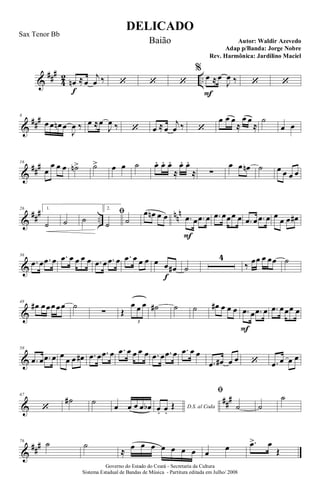 &
###
4
2 ..œn
f
≈œ
j
œ ‰ ‘ ‘ ‘
%
œ
F
≈œ
J
œ ‰ ‘ ‘
&
###8
œ œ œn œ
J
œ ‰ œ ≈œ
J
œ ‰ ‘ œ ≈œ
j
œ ‰ ‘
œ œ œ
≈
œ œ
≈
˙
œ œ
&
###16
œ
œ œ œ ˙n> ˙> œ œ ˙ œ. œ.. œ.
≈
œ. œ.
≈ ∑
œ œ œn ˙ œ œ œ œ
&
##
#
..
nn
n26 1.
˙ ˙ ˙
2.
ﬁ
˙ ˙
œ œn œ œ .œ
F
œ .œ œ .œ œœœ œ .œ œ .œ œ œ
œ œ œ#
&
36
.œ œ .œ œ .œ œ œ œ œ .œ œ .œ œ .œ œ œ œ œ œ
f
œ# ˙
4
‰ œœ œ œœ ˙
&
48
œ# œœœœœ ˙
∑ Œ
œ œ œ
3
˙# ˙ ˙ œ# œ œ œ .œ
F
œ .œ œ .œ œœœ œ
&
58
.œ œ .œ œ œ
œ œ œ# .œ œ .œ œ .œ œ œ œ œ .œ œ .œ œ .œ œ œ
.œ œ# œ œ ‘ .œ œ œ œ
&
##
#67
‘
˙# ˙
œ œ œ œ œb D.S. al Codaœ. œ.
Œ
ﬁ
˙ ˙
˙
&
###76
˙ ˙
≈ œ œ œ œ œ œ œ œ
œ .œ> œ
Œ
DELICADO
Autor: Waldir Azevedo
Governo do Estado do Ceará - Secretaria da Cultura
Sistema Estadual de Bandas de Música - Partitura editada em Julho/ 2008
Sax Tenor Bb
Baião
Adap p/Banda: Jorge Nobre
Rev. Harmônica: Jardilino Maciel
 