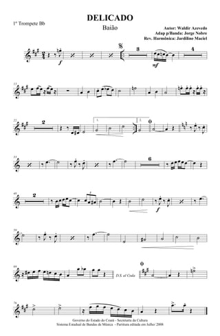 &
###
4
2 ..Œ ‰ J
œn .
f
‘ ‘ ‘
% 3
œ
F
œ œn œ œ
4
&
##
#13
œ œ œ≈œ œ≈ ∑ œ œ œ. œ œb œ ˙ ˙n
œ œ ˙
œn. œ. œ.
≈œ. œ.
≈
&
### ..
nnn22 2
Œ ‰
œ œ# ˙
1.
˙ ˙ ˙
2.
ﬁ
˙ ˙ œ Œ ‰ J
œ.
‰
J
œ.
&
33
‘ ‰ .œ ˙ ‰ J
œ.
‰ J
œ.
‘ ‰
.œ ˙ 6
‰ œœœœœ œ Œ
&
48 2
‰ œœœœœ œ œœ œ#
3
˙ œ Œ ˙ ˙ ‰ J
œ.
f
‰
J
œ.
‘ ‰ .œ
&
59
˙ ‰ J
œ.
‰ J
œ.
‘ ‰
.œ ˙
˙ ˙# ˙ ˙ ˙
&
###69
≈ œ# œ œ œ œn œ œ œ
œ œb
D.S. al Coda
œ œ
Œ
ﬁ
˙ œ Œ ˙n>
&
##
#76
˙> ˙>
≈
œ œ œ œ œ œ œ œ Œ
.œ> œ.
Œ
DELICADO
Autor: Waldir Azevedo
Governo do Estado do Ceará - Secretaria da Cultura
Sistema Estadual de Bandas de Música - Partitura editada em Julho/ 2008
1º Trompete Bb
Baião
Adap p/Banda: Jorge Nobre
Rev. Harmônica: Jardilino Maciel
 