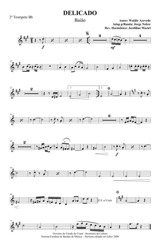 &
###
4
2 ..Œ ‰ J
œ.
f
‘ ‘ ‘
% 3
œ
F
œ œn œ œ
4
&
##
#13
œ œ œ≈ œœ ≈ ∑ œ œ œ œ œ œ ˙ ˙ œ œ ˙ œn. œ. œ. ≈œ. œ. ≈
&
### ..
nnn22 2
Œ ‰
œ œ# ˙
1.
˙ ˙ ˙
2.
ﬁ
˙ ˙ œ Œ ‰
J
œ. ‰ j
œ.
&
33
‘ ‰ .œ ˙ ‰ J
œ.
‰ j
œ. ‘ ‰ .œ ˙
6
‰ œœœœœ œ Œ
&
48 2
‰ œ# œœœœ œ œ œ# œ
3
˙# œ Œ ˙# ˙ ‰
J
œ.
f
‰ j
œ. ‘ ‰ .œ
&
59
˙ ‰ J
œ.
‰ j
œ. ‘ ‰ .œ ˙
˙ ˙ ˙ ˙
&
###68
˙# ≈ œ# œ# œ œ œn œ œ œ
œ œb D.S. al Coda
œ œ Œ
ﬁ
˙ œ Œ
&
##
#75
˙ ˙ ˙ ≈
œ œ œ œ œ œ œ œ Œ
.œ œ
Œ
DELICADO
Autor: Waldir Azevedo
Governo do Estado do Ceará - Secretaria da Cultura
Sistema Estadual de Bandas de Música - Partitura editada em Julho/ 2008
2º Trompete Bb
Baião
Adap p/Banda: Jorge Nobre
Rev. Harmônica: Jardilino Maciel
 