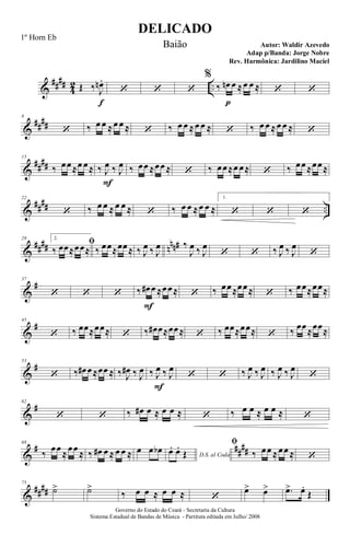 &
####
4
2 ..Œ ‰ J
œn .
f
‘ ‘ ‘
%
‰ œn
p
œ ≈œ œ ≈ ‘ ‘
&
##
##
8
‘ ‰ œ œ ≈œ œ ≈ ‘ ‰ œ œ ≈œ œ ≈ ‘ ‰ œ œ ≈œ œ ≈ ‘
&
##
##
15
‰ œœ≈œ œ≈ ‰ J
œ
F
‰ J
œ ‰ œœ ≈œœ ≈ ‘ ‰ œœ≈œ œ≈ ‘ ‰ œœ≈œœ≈
&
##
## ..
22
‘ ‰ œ œ ≈ œ œ ≈ ‘ ‰ œ œ ≈œ œ ≈
1.
‘ ‘ ‘
&
#### nnn#29 2.
ﬁ
‰ œœ≈œœ≈ ‰ œœ≈œœ≈ ‰ J
œ ‰ J
œ ‰
J
œ ‰ J
œ
‘ ‘ ‰ J
œ ‰ J
œ
‘
&
#37
‘ ‘ ‘ ‰ œ#
F
œ ≈œœ≈ ‘ ‰ œœ≈œœ≈ ‘ ‰ œœ≈œœ≈
&
#45
‘ ‰ œœ≈œœ≈ ‘ ‰ œ# œ≈œœ≈ ‘ ‰ œœ≈œœ≈ ‘ ‰ œœ≈œœ≈
&
#53
‘ ‰ œ# œ≈œœ ≈ ‰ J
œ# ‰ J
œ ‰ J
œ
F
‰ J
œ
‘ ‘ ‰ J
œ ‰ J
œ ‰ J
œ ‰ J
œ
‘
&
#62
‘ ‘ ‰ œ# œ ≈ œ œ ≈ ‘ ‰ œ œ ≈ œ œ ≈ ‘
&
# ##
##
68
‰
œœ
≈
œœ
≈ ‰ œ# œ ≈ œ œ ≈ œ œ œb
D.S. al Coda
œ. œ.
Œ
ﬁ
‰ œœ ≈œœ ≈ ‘
&
####
75
˙> ˙>
‰ œ œ ≈ œ œ ≈ ‘
œ> œ> .œ> œ.
Œ
DELICADO
Autor: Waldir Azevedo
Governo do Estado do Ceará - Secretaria da Cultura
Sistema Estadual de Bandas de Música - Partitura editada em Julho/ 2008
1º Horn Eb
Baião
Adap p/Banda: Jorge Nobre
Rev. Harmônica: Jardilino Maciel
 