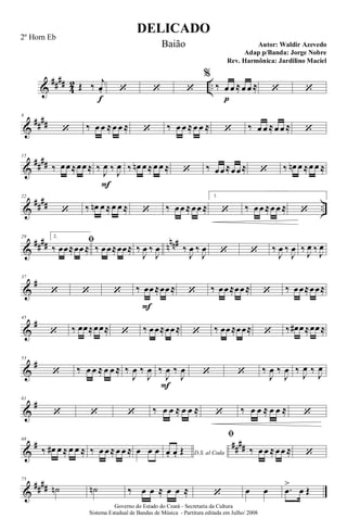 &
####
4
2 ..Œ ‰ j
œ.
f
‘ ‘ ‘
%
‰ œ
p
œ ≈œ œ ≈ ‘ ‘
&
##
##
8
‘ ‰ œ œ ≈œ œ ≈ ‘ ‰ œ œ ≈œ œ ≈ ‘ ‰ œ œ ≈œ œ ≈ ‘
&
##
##
15
‰ œœ≈œœ≈ ‰ J
œ
F
‰ J
œ ‰ œn œ≈œ œ ≈ ‘ ‰ œœ≈œœ≈ ‘ ‰ œn œ ≈œ œ ≈
&
##
## ..
22
‘ ‰ œn œ ≈œ œ ≈ ‘ ‰ œœ ≈œœ ≈
1.
‘ ‰ œœ ≈œ œ ≈ ‘
&
#### nnn#29 2.
ﬁ
‰ œœ≈œœ≈ ‰ œœ≈œœ≈ ‰
J
œ ‰
J
œ ‰
J
œ ‰
J
œ ‘ ‘ ‰
J
œ ‰
J
œ ‰ J
œ ‰ J
œ
&
#37
‘ ‘ ‘ ‰ œ
F
œ≈œœ≈ ‘ ‰ œœ≈œœ≈ ‘ ‰ œœ≈œœ≈
&
#45
‘ ‰ œœ≈œœ≈ ‘ ‰ œœ≈œœ≈ ‘ ‰ œœ≈œœ≈ ‘ ‰ œ# œ≈œœ≈
&
#53
‘ ‰ œ œ ≈ œ œ ≈ ‰
J
œ ‰
J
œ
F
‰
J
œ ‰
J
œ ‘ ‘ ‰
J
œ ‰
J
œ ‰
J
œ ‰
J
œ
&
#61
‘ ‘ ‘ ‰ œ œ ≈ œ œ ≈ ‘ ‰ œ œ ≈ œ œ ≈ ‘
&
# ##
##
68
‰ œ# œ ≈ œ œ ≈ ‰ œ œ≈œ œ ≈ œ œ œ D.S. al Codaœ. œ. Œ
ﬁ
‰ œ œ ≈œœ ≈ ‘
&
####
75
˙n ˙n ‰ œ œ ≈ œ œ ≈ ‘ œ œ .œ
>
œ Œ
DELICADO
Autor: Waldir Azevedo
Governo do Estado do Ceará - Secretaria da Cultura
Sistema Estadual de Bandas de Música - Partitura editada em Julho/ 2008
2º Horn Eb
Baião
Adap p/Banda: Jorge Nobre
Rev. Harmônica: Jardilino Maciel
 