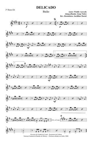 &
####
4
2 ..Œ ‰ j
œ.
f
‘ ‘ ‘
%
‰ œ
p
œ ≈œ œ ≈ ‘ ‘
&
##
##
8
‘ ‰ œ œ ≈œ œ ≈ ‘ ‰ œ œ ≈œ œ ≈ ‘ ‰ œ œ ≈œ œ ≈ ‘
&
##
##
15
‰ œœ≈œœ ≈ ‰ j
œ
F
‰ j
œ ‰ œœ≈œœ≈ ‘ ‰ œœ ≈œœ≈ ‘ ‰ œn œ ≈œ œ ≈
&
##
## ..
22
‘ ‰ œœ≈œœ≈ ‘ ‰ œœ≈œœ≈
1.
‰ œœ≈œœ≈ ‰ œœ≈œœ≈ ‘
&
#### nnn#29 2.
ﬁ
‰ œœ≈œœ≈ ‰ œn œ ≈œœ ≈ ‰ j
œn ‰ j
œ ‰ j
œ ‰ j
œ ‘ ‘ ‰ j
œ# ‰ j
œ
&
#36
‰
j
œ ‰
j
œ ‘ ‘ ‘ ‰ œ
F
œ≈œœ≈ ‘ ‰ œœ ≈œ œ≈ ‘
&
#44
‰ œ# œ≈œœ≈ ‘ ‰ œœ≈œœ≈ ‘ ‰ œœ≈œœ≈ ‘ ‰ œœ≈œœ≈ ‘
&
#52
‰ œ# œ ≈œœ ≈ ‘ ‰ œœ≈œœ≈ ‰ j
œ ‰ j
œ ‰ j
œ
F
‰ j
œ ‘ ‘ ‰ j
œ# ‰ j
œ
&
#60
‰ j
œ ‰ j
œ ‘ ‘ ‘ ‰ œœ≈œœ≈ ‘ ‰ œœ ≈œ œ≈ ‘
&
# ##
##
68
‰ œ# œ ≈ œ œ ≈ ‰ œ œ ≈œ œ ≈ œ
>
œ œ D.S. al Codaœ. œ.
Œ
ﬁ
‰ œ œ ≈œ œ ≈ ‘
&
####
75
˙
>
˙
>
‰ œ œ ≈ œ œ ≈ ‘ œ
> œ
>
.œ
>
œ.
Œ
DELICADO
Autor: Waldir Azevedo
Governo do Estado do Ceará - Secretaria da Cultura
Sistema Estadual de Bandas de Música - Partitura editada em Julho/ 2008
3º Horn Eb
Baião
Adap p/Banda: Jorge Nobre
Rev. Harmônica: Jardilino Maciel
 