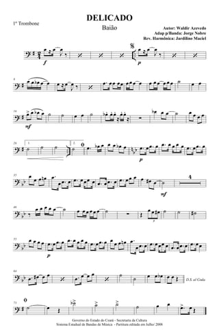 ? #
4
2 ..
œ
f
≈ œ
J
œ
‰ ‘ ‘ ‘
% œ
p
≈ œ
J
œ
‰ ‘ ‘
? #
8
œ œ œb œ œ œ ≈œ
J
œ ‰ ‘
.œ œœ œœ œœ œ œ œ œ œ œ œ œ ˙ œ œ
? #
16
œ>
F
œ œb œ ˙ ˙ œ œ ˙ œb . œ. œ.
≈
œ. œ.
≈ ∑
œb œ œ ˙ œ œ œ œ
? # .. n
bb
26 1.
˙ ˙ ˙ 2.
ﬁ˙ .œ œb œ œ œ œb œ .œ
p
œ .œ œ .œ œ œ œ œ .œ œ .œ œ
?
bb
35 œ
œ œ œn .œ
œ .œ œ .œ œœœ œ .œ œ .œ œ .œ œœ œ œ œ# œ ˙
F
4
?
bb
46
‰
œ œ œ œ œ ˙ œ œ œ œ œ œ ˙ ∑ Œ
œ œ œ#
3
˙ ˙ ˙#
?
bb
55 œ œ œ œ .œ
p
œ .œ œ .œ œ œ œ œ .œ œ .œ œ œ œ œ œn .œ
œ .œ œ .œ œœœ œ .œ œ .œ œ .œ œœ
?
bb
64
.œ œ# œ œ
‘ .œ œ œ œ
‘
˙
˙ œ œ œb
D.S. al Coda
œ œ Œ
? #
73
ﬁ
˙ œ Œ
˙b> ˙> ˙>
˙ œ œ
.œ> œ Œ
DELICADO
Autor: Waldir Azevedo
Governo do Estado do Ceará - Secretaria da Cultura
Sistema Estadual de Bandas de Música - Partitura editada em Julho/ 2008
1º Trombone
Baião
Adap p/Banda: Jorge Nobre
Rev. Harmônica: Jardilino Maciel
 