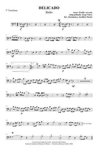 ? #
4
2 ..œb
f
≈œ
J
œ ‰ ‘ ‘ ‘
%
œb
p
≈œ
J
œ ‰ ‘ ‘
? #
8
œ œ œb œ œ œ ≈œ
J
œ ‰ ‘
.œ œœ œœ œ œœ œ œ œ œ œ œ œ ˙ œ œ
? #
16
œ.
F
œ œ œ ˙ ˙ œ œ ˙ œ. œ. œ.
≈œ. œ.
≈ ∑
œb œ œ ˙ œ œ œ œ
? # .. n
bb
26 1.
˙ ˙ ˙
2.
ﬁ
˙ .œ œb œ œ œ œb œ .œ
p
œ .œ œ .œ œ œ œ œ .œ œ .œ œ
?
bb
35 œ
œ œ œn .œ
œ .œ œ .œ œœœ œ .œ œ .œ œ .œ œœ œ œ œ# œ ˙
F
4
?
bb
46
‰
œ œ œ œ œ ˙
œ œ œ œ œ œ ˙ ∑ Œ
œ œ œ#
3
˙ ˙> ˙#>
?
bb
55 œ œ œ œ .œ
p
œ .œ œ .œ œ œ œ œ .œ œ .œ œ œ œ œ œn .œ
œ .œ œ .œ œœœ œ .œ œ .œ œ .œ œœ
?
bb
64
.œ œ# œ œ
‘ .œ œ œ œ
‘
˙
˙ œ œ œb D.S. al Coda
œ œ Œ
? #
73
ﬁ
˙ œ Œ ˙> ˙> ˙>
˙
> œ œ .œ> œ Œ
DELICADO
Autor: Waldir Azevedo
Governo do Estado do Ceará - Secretaria da Cultura
Sistema Estadual de Bandas de Música - Partitura editada em Julho/ 2008
2º Trombone
Baião
Adap p/Banda: Jorge Nobre
Rev. Harmônica: Jardilino Maciel
 