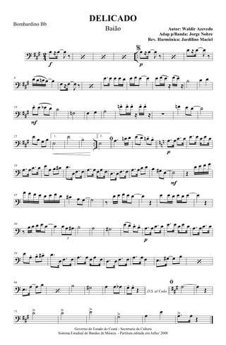 ? ##
#
4
2 ..
œ
f
≈œ
J
œ
‰ ‘ ‘ ‘
%œ
p
≈œ
J
œ
‰ ‘
œ ≈ œ
J
œ
‰
? ##
#
8 œ œ œn œ œ œ ≈œ
J
œ ‰ ‘
.œ œ œ œ œ œ œ œ œ œ œ œ
≈
œ œ
≈
˙ œ œ
? ###
16 œ.
F
œ œb œ ˙ ˙n œ œ ˙
œn . œ. œ.
≈
œ. œ.
≈ ∑
œn œ œ ˙
? ### .. nnn
25 œ œ œ œ 1.
˙
˙ ˙ 2.
ﬁ˙ .œ œn œ œ œ œn . œ. .œ
p
œ .œ œ .œ œ œ œ œ
?
34
.œ œ .œ œ œ œ œ œ# .œ
œ .œ œ .œ œœœ œ .œ œ .œ œ .œ œœ œ œ œ# œ ˙
F
Œ
œ œ œ œ
?
43
œ œ œ œ œ œ œ œ œ# œ œ ˙ ‰
œ œ œ œ œ œ
Œ
œ œ œ œ œ œ œ
Œ
?
50
‰
œ œ œ œ œ œ œ œ œ#
3
˙ ˙ ˙#
œ œ œ. œ. .œ
p
œ .œ œ .œ œ œ œ œ .œ œ .œ œ
?
59 œ œ. œ. œ# . .œ
œ .œ œ .œ œ œ œ œ .œ œ .œ œ .œ œ œ .œ œ# œ œ
‘
? ##
#
66
.œ œ œ œ
‘
˙ ˙# œ œ œb
D.S. al Coda
œ. œ.
Œ
ﬁ ˙ œ Œ
? ###
75 ˙> ˙> ˙>
˙> œ
œ .œ> œ Œ
DELICADO
Autor: Waldir Azevedo
Governo do Estado do Ceará - Secretaria da Cultura
Sistema Estadual de Bandas de Música - Partitura editada em Julho/ 2008
Bombardino Bb
Baião
Adap p/Banda: Jorge Nobre
Rev. Harmônica: Jardilino Maciel
 