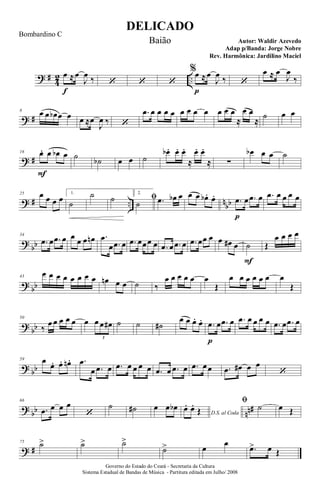 ? #
4
2 ..
œ
f
≈œ
J
œ ‰ ‘ ‘ ‘
%œ
p
≈œ
J
œ ‰ ‘
œ ≈ œ
J
œ
‰
? #
8 œ œ œb œ œ œ ≈œ
J
œ ‰ ‘
.œ œ œ œ œ œ œ œ œ œ œ œ
≈
œ œ
≈
˙ œ œ
? #
16 œ.
F
œ œb œ ˙ ˙b œ œ ˙
œb . œ. œ.
≈
œ. œ.
≈ ∑
œb œ œ ˙
? # .. nbb
25 œ œ œ œ
1.
˙
˙ ˙
2.
ﬁ
˙ .œ œb œ œ œ œb . œ. .œ
p
œ .œ œ .œ œ œ œ œ
?
bb
34
.œ œ .œ œ œ œ œ œn .œ
œ .œ œ .œ œœœ œ .œ œ .œ œ .œ œœ œ œ œ# œ ˙
F
Œ
œ œ œ œ
? bb
43
œ œ œ œ œ œ œ œ œn œ œ ˙ ‰
œ œ œ œ œ œ
Œ
œ œ œ œ œ œ œ
Œ
?
bb
50
‰
œ œ œ œ œ œ œ œ œ#
3
˙ ˙ ˙#
œ œ œ. œ. .œ
p
œ .œ œ .œ œ œ œ œ .œ œ .œ œ
? bb
59 œ
œ. œ. œn . .œ
œ .œ œ .œ œ œ œ œ .œ œ .œ œ .œ œœ .œ œ# œ œ
‘
?
bb nn#
66
.œ œ œ œ
‘
˙ ˙# œ œ œb
D.S. al Coda
œ. œ.
Œ
ﬁ
˙ œ Œ
? #
75 ˙> ˙> ˙>
˙> œ
œ
.œ> œ Œ
DELICADO
Autor: Waldir Azevedo
Governo do Estado do Ceará - Secretaria da Cultura
Sistema Estadual de Bandas de Música - Partitura editada em Julho/ 2008
Bombardino C
Baião
Adap p/Banda: Jorge Nobre
Rev. Harmônica: Jardilino Maciel
 