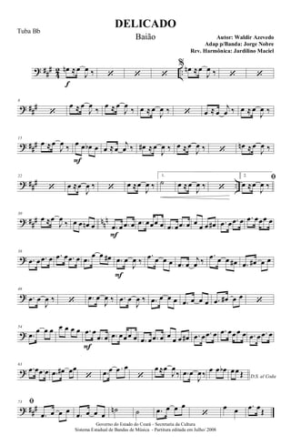 ? ##
#
4
2 ..
œn
f
≈œ
J
œ ‰ ‘ ‘ ‘
% œn ≈œ
J
œ ‰ ‘ ‘
? ##
#
8
‘
œ ≈ œ
J
œ
‰
œ ≈ œ
J
œ
‰ œ ≈ œ
J
œ ‰ ‘ œ ≈ œ
j
œ ‰ œ ≈ œ
J
œ ‰
? ###
15
œ ≈œ
J
œ ‰ œ
F
œ œb œ œ ≈œ
j
œ ‰ œ# ≈œ
J
œ ‰ œ ≈œ
J
œ ‰ ‘
œn ≈œ
J
œ ‰
? ### ..
22
‘ œ ≈œ
J
œ ‰ ‘ œ ≈œ
J
œ ‰
1.
˙ œ ≈œ
J
œ ‰ ‘
2.
ﬁ
œ ≈œ
J
œ ‰
? ##
# nn
n
30
œ ≈œ
J
œ
‰ œ œ œn œ .œ
F
œ .œ œ .œ œœœ œ .œ œ .œ œ œ œ œ œ# .œ œ .œ œ .œ œœœ œ
?
38
.œ œ .œ œ .œ œ .œ œ .œ
œ œ œ# .œ
F
œ
J
œ ‰
.œ œ œ œ .œ œ
j
œ ‰
.œ œ œ œ# .œ œ# œ œ
?
46
.œ œ
J
œ ‰ ‘ .œ œ
J
œ ‰ .œ œ
J
œ ‰ .œ œ œ œ .œ œ œ œ .œ œ# œ œ
‘
?
54
.œ
œ œ œ œ œ œ œ .œ
F
œ
.œ œ .œ œœœ œ .œ œ .œ œ œ œ œ œ# .œ œ .œ œ .œ œœœ œ .œ œ .œ œ
?
63
.œ œ .œ œ .œ œ# œœ
‘ .œ œ œ œ
‘
œ≈œ
J
œ
‰ .œ œ
J
œ‰ œ œ œb
D.S. al Coda
œœ Œ
? ###
73 ﬁ
.œ œ œ œ
.œ œ œ œ
˙n ˙ .œ œ œ œ
‘
œ œ .œ œŒ
DELICADO
Autor: Waldir Azevedo
Governo do Estado do Ceará - Secretaria da Cultura
Sistema Estadual de Bandas de Música - Partitura editada em Julho/ 2008
Tuba Bb
Baião
Adap p/Banda: Jorge Nobre
Rev. Harmônica: Jardilino Maciel
 