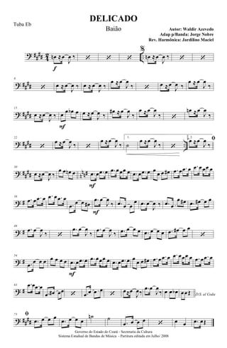 ? ##
## 4
2 ..œn
f
≈œ
J
œ ‰ ‘ ‘ ‘
%
œn ≈œ
J
œ ‰ ‘ ‘
? ##
##
8
‘ œ ≈ œ
J
œ ‰ œ ≈ œ
J
œ ‰
œ ≈œ
J
œ
‰ ‘ œ ≈œ
J
œ ‰
œ ≈ œ
J
œ
‰
? ####
15
œ ≈œ
J
œ ‰ œ
F
œ œb œ œ ≈œ
J
œ ‰
œ# ≈œ
J
œ
‰
œ ≈œ
J
œ
‰ ‘
œn ≈œ
J
œ
‰
? #### ..
22
‘
œ ≈œ
J
œ ‰ ‘
œ ≈œ
J
œ
‰
1.
˙
œ ≈œ
J
œ
‰ ‘
2.
ﬁœ ≈œ
J
œ
‰
? ##
## n
nn#
30
œ ≈œ
J
œ ‰
œ œ œn œ .œ
F
œ .œ œ .œ œœœ œ .œ œ .œ œ œ
œ œ œ# .œ œ .œ œ .œ œœœ œ
? #
38
.œ œ .œ œ .œ œ .œ œ
.œ œ œ œ#
.œ
F
œ
J
œ
‰ .œ œ œ
œ .œ œ
J
œ ‰ .œ œ
œ œ# .œ œ# œ œ
? #
46
.œ œ
J
œ
‰ ‘
.œ œ
J
œ
‰
.œ œ
J
œ
‰ .œ œ œ œ .œ œ œ œ .œ œ# œ œ
‘
? #
54
.œ œ œ œ œ œ œ œ .œ
F
œ .œ œ .œ œœœ œ .œ œ .œ œ œ
œ œ œ# .œ œ .œ œ .œ œœœ œ .œ œ .œ œ
? #
63 .œ œ .œ œ
.œ œ# œœ
‘ .œ œ œ œ
‘
œ≈œ
J
œ‰
.œ œ
J
œ
‰ œ œ œb D.S. al Coda
œœŒ
? ####
73 ﬁ
.œ œ œ œ
.œ œ œ œ
˙n ˙
.œ œ œ œ ‘ œ œ .œ œŒ
DELICADO
Autor: Waldir Azevedo
Governo do Estado do Ceará - Secretaria da Cultura
Sistema Estadual de Bandas de Música - Partitura editada em Julho/ 2008
Tuba Eb
Baião
Adap p/Banda: Jorge Nobre
Rev. Harmônica: Jardilino Maciel
 