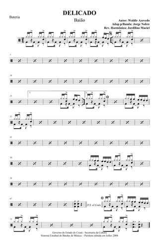 ã 4
2 ..
y y y
>
y y yœ
>
œ ≈œ
J
œ ‰
y y y y y yœ
>
œ ≈ œ
J
œ ‰
y y y
>
y y yœ
>
œ ≈ œ
J
œ ‰
y y yœ
>
œ œœ
œ ≈ œ
J
œ ‰
% y y y
>
y y yœ
>
œ ≈œ
J
œ ‰ ‘
ã
7
‘ ‘ ‘ ‘ ‘ ‘ ‘ ‘ ‘
ã
16
‘ ‘ ‘ ‘ ‘ ‘ ‘ ‘ ‘
ã ..
25
‘
1.
‘ ‘
y y yœ
>
œ œ œ
œ ≈ œ
J
œ ‰
2.
ﬁy y y
>
y y yœ
>
œ ≈ œ
J
œ ‰
‘
y y œ œ œ œ œ œ
œ ≈ œ
J
œ ‰
ã
32
y y y
>
y y yœ
>
œ ≈œ
J
œ ‰ ‘ ‘ ‘ ‘ ‘ ‘ ‘ ‘
ã
41
‘ ‘ ‘ ‘ ‘ ‘ ‘ ‘ ‘
ã
50
‘ ‘ ‘ ‘ ‘
y y œ œ œ œ œ œ
œ ≈ œ
J
œ ‰
y y y
>
y y yœ
>
œ ≈ œ
J
œ ‰ ‘
ã
58
‘ ‘ ‘ ‘ ‘ ‘ ‘ ‘ ‘
ã
67
‘ ‘ ‘ ‘ D.S. al Coda
yœ
œ
yœ
œ Œ
ﬁy y y
>
y y yœ
>
œ ≈ œ
J
œ ‰
y y œ œ œ œ œ œ
œ ≈ œ
J
œ ‰
ã
75
y y y
>
y y y
œ
>
œ ≈ œ
J
œ ‰
‘ ‘ ‘
y y y
>
y y y
œ
>
œ ≈ œ
J
œ ‰
.
..
y
œœ
y
œœ Œ
DELICADO
Autor: Waldir Azevedo
Governo do Estado do Ceará - Secretaria da Cultura
Sistema Estadual de Bandas de Música - Partitura editada em Julho/ 2008
Bateria
Baião
Adap p/Banda: Jorge Nobre
Rev. Harmônica: Jardilino Maciel
 