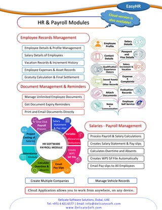 Delicate Software Solutions, Dubai, UAE
Tel: +971 4 421 6577 | Email: info@delicatesoft.com
www.DelicateSoft.com
Manage Unlimited Employee Documents
Get Document Expiry Reminders
Print and Email Documents Directly
Gratuity Calculation & Final Settlement
HR & Payroll Modules
Employee Details & Profile Management
Employee Records Management
Salary Details of Employees
Vacation Records & Increment History
Employee Expenses & Asset Records
Document Management & Reminders
Salary
Increment &
Vacation
Expense
&
Complaints
Employee
Self Service
EasyHR
Employee
Profile
Salary
Details
Contact
Details
Passport
and
Visa Details
Qualification
Experience
History
Issued Assets
&
Other Records
Attach
Documents
Evaluation
Records
Notes
&
Communication
Process Payroll & Salary Calculations
Creates Salary Statement & Pay slips
Calculates Overtime and Absents
Creates WPS Sif File Automatically
Email Pay slips to All Employees
Salaries - Payroll Management
Create Multiple Companies Manage Vehicle Records
Cloud Application allows you to work from anywhere, on any device.
One Click
Payroll
Process
Variable
Allowances
Deductions
Salary
Statement
& Pay slips
Create
WPS
SIF File
Email
Pay Slips
Calculate
Overtime &
Absents
Attendance
Module
Project
Costing of
Salaries
HR SOFTWARE
PAYROLL MODULE
 