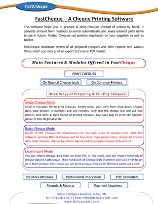Delicate Software Solutions, Dubai, UAE
Tel: +971 4 421 6577 | Email: info@delicatesoft.com
www.DelicateSoft.com
On Normal Cheque Leafs On Common Printers
Three Ways of Preparing & Printing Cheques!
Single Cheque Mode
Used in everyday life to print cheques. Simply select your bank from drop down, choose
date, type amount in numbers and any remarks. Now tear the cheque leaf and put into
printer, click print & have honor of printed cheques. You have tags to print like Account
payee or Non-Negotiable etc.
Batch Cheque Mode
Bunch of PDC cheques for installments etc, can take a lot of valuable time. With this
software, printing 100s of cheques will be few clicks. Type payee name, choose 1st cheque
date, total cheques, interval by month/ days & click to prepare cheque list & print all.
Excel Import Mode
You can import cheque data from an Excel file. In few clicks, you can import hundreds of
cheque data to FastCheque. Then Put bunch of Cheque leafs in printer and Click Print to get
all of them printed. That’s how you can print various cheques for different parties at a time.
PRINT CHEQUES
No More Mistakes Professional Impression
Records & Reports
PDC Reminders
Payment Vouchers
This software helps you to prepare & print Cheques instead of writing by hand. It
converts amount from numbers to words automatically and saves entered party name
to use in future. Printed Cheques put positive impression on your suppliers as well as
banker.
FastCheque maintains record of all prepared cheques and offer reports with various
filters which you may print or export to Excel or PDF format.
Main Features & Modules Offered in FastCheque
FastCheque
 