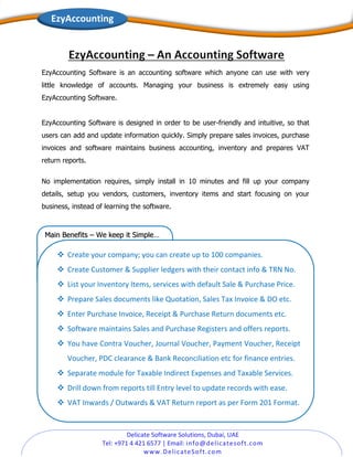 Delicate Software Solutions, Dubai, UAE
Tel: +971 4 421 6577 | Email: info@delicatesoft.com
www.DelicateSoft.com
EzyAccounting
EzyAccounting Software is an accounting software which anyone can use with very
little knowledge of accounts. Managing your business is extremely easy using
EzyAccounting Software.
EzyAccounting Software is designed in order to be user-friendly and intuitive, so that
users can add and update information quickly. Simply prepare sales invoices, purchase
invoices and software maintains business accounting, inventory and prepares VAT
return reports.
No implementation requires, simply install in 10 minutes and fill up your company
details, setup you vendors, customers, inventory items and start focusing on your
business, instead of learning the software.
Main Benefits – We keep it Simple…
❖ Create your company; you can create up to 100 companies.
❖ Create Customer & Supplier ledgers with their contact info & TRN No.
❖ List your Inventory Items, services with default Sale & Purchase Price.
❖ Prepare Sales documents like Quotation, Sales Tax Invoice & DO etc.
❖ Enter Purchase Invoice, Receipt & Purchase Return documents etc.
❖ Software maintains Sales and Purchase Registers and offers reports.
❖ You have Contra Voucher, Journal Voucher, Payment Voucher, Receipt
Voucher, PDC clearance & Bank Reconciliation etc for finance entries.
❖ Separate module for Taxable Indirect Expenses and Taxable Services.
❖ Drill down from reports till Entry level to update records with ease.
❖ VAT Inwards / Outwards & VAT Return report as per Form 201 Format.
 