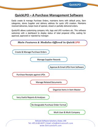 Delicate Software Solutions, Dubai, UAE
Tel: +971 4 421 6577 | Email: info@delicatesoft.com
www.DelicateSoft.com
Create & Manage Purchase Orders
Multi User & Multi Company
Manage Supplier Records
Approve & Email LPOs from Software
Purchase Receipts against LPOs
Manage Related Documents
Very Useful Reports & Analyses
Organize Items in Item Master
Re-Designable Purchase Order Format
QuickLPO
Easily create & manage Purchase Orders, maintains items with default price, Item
categories, stores Supplier and delivery address for quick LPO creation. Maintains
received deliveries, keeps track of opened, closed or partially delivered orders.
QuickLPO allows customizing company info, logo and LPO numbers etc. This software
welcomes with a dashboard to display status of total prepared LPOs, waiting for
approval, approved or rejected by manager.
Main Features & Modules Offered in QuickLPO
 