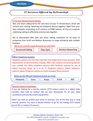 Delicate Software Solutions, Dubai, UAE
Tel: +971 4 421 6577 | Email: info@delicatesoft.com
www.DelicateSoft.com
IT Services Offered by DelicateSoft
Security Camera Installation
If you are looking for a security camera, CCTV camera system or a digital video
recorder, then look no further! We are your Destination for all your video
surveillance and security camera equipments.
When you want to protect your home or business, one of the best way is using
security cameras. You have to decide whether to go for the Analog CCTV (closed
circuit TV), or modern IP cameras.
Office Telephone Systems
Telephone systems are the most important and integral part of your business. With
advancement of communication industry, PBX is the simplest and amazing devices
ever created. Our Office telephone systems offer flexibility required for any of
today’s business needs, let it to be IP Telephone systems, Hybrid Telephone
systems, Digital Telephone systems or classic Analogue Phone Systems.
Below are the PBX and Telephone Brands we install:
Panasonic Cisco D-linkAvaya NEC
Computer Networking & Cabling
Data and Voice cabling forms the very basic of your IT infrastructure, which will
connect your routing, switching and telephony devices together. Right from your
basic computer networking, to IP cameras, to PABX systems, all rely on a superior
underlying cabling to effectively communicate together.
We at DelicateSoft offer Data and Voice cabling installation for all types of
companies from Small and Medium Businesses to Large enterprise with multiple
locations.
Below are common networking jobs we undertake:
Structured Cabling Fiber Optic Wireless Networking
Services
 