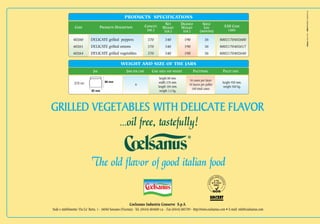 PRODUCTS SPECIFICATIONS
                                                                                         NET          DRAINED        SHELF
                 CODE                PRODUCTS DESCRIPTION                CAPACITY      WEIGHT         WEIGHT          LIFE            EAN CODE
                                                                          (ML.)         (GR.)          (GR.)       (MONTHS)              LABEL




                                                                                                                                                                        Edizione ottobre 2010
                40260        DELICATE grilled peppers                     370            340            190            36         8002170402600
                40261        DELICATE grilled onions                      370            340            190            36         8002170402617
                40264        DELICATE grilled vegetables                  370            340            190            36         8002170402648

                                                     WEIGHT AND SIZE OF THE JARS
                               JAR                       JARS PER CASE       CASE SIZES AND WEIGHT            PALETTISING            PALLET DATA
                                                                                     height 80 mm.
                                        80 mm
                                                                                                          16 cases per layer
                 370 ml.                                                            width 276 mm.                                    height 950 mm.
                                                                6                                         10 layers per pallet
                                                                                    length 184 mm.                                   weight 560 kg.
                                                                                                            160 total cases
                              92 mm                                                  weight 3,4 kg.




                                                    ...oil free, tastefully!


                              The old flavor of good italian food


                                                            Coelsanus Industria Conserve S.p.A.
Sede e stabilimento: Via Ca’ Berta, 1 - 36040 Sossano (Vicenza) - Tel. (0444) 884600 r.a. - Fax (0444) 885789 - http://www.coelsanus.com • E-mail: info@coelsanus.com
 