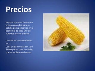 Precios
Nuestra empresa tiene unos
precios cómodos para su
bolsillo pues pensamos en la
economía de cada uno de
nuestros futuros clientes
Los Precios que acordamos
son:
Cada unidad cuesta tan solo
$1000 pesos pues la calidad
que se reciben son buenas.

 