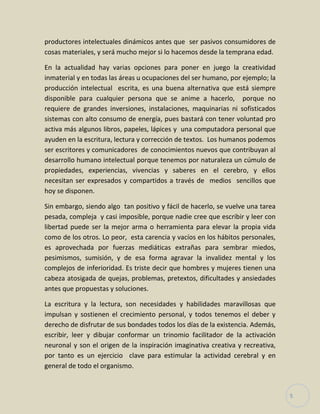 5
productores intelectuales dinámicos antes que ser pasivos consumidores de
cosas materiales, y será mucho mejor si lo hacemos desde la temprana edad.
En la actualidad hay varias opciones para poner en juego la creatividad
inmaterial y en todas las áreas u ocupaciones del ser humano, por ejemplo; la
producción intelectual escrita, es una buena alternativa que está siempre
disponible para cualquier persona que se anime a hacerlo, porque no
requiere de grandes inversiones, instalaciones, maquinarias ni sofisticados
sistemas con alto consumo de energía, pues bastará con tener voluntad pro
activa más algunos libros, papeles, lápices y una computadora personal que
ayuden en la escritura, lectura y corrección de textos. Los humanos podemos
ser escritores y comunicadores de conocimientos nuevos que contribuyan al
desarrollo humano intelectual porque tenemos por naturaleza un cúmulo de
propiedades, experiencias, vivencias y saberes en el cerebro, y ellos
necesitan ser expresados y compartidos a través de medios sencillos que
hoy se disponen.
Sin embargo, siendo algo tan positivo y fácil de hacerlo, se vuelve una tarea
pesada, compleja y casi imposible, porque nadie cree que escribir y leer con
libertad puede ser la mejor arma o herramienta para elevar la propia vida
como de los otros. Lo peor, esta carencia y vacíos en los hábitos personales,
es aprovechada por fuerzas mediáticas extrañas para sembrar miedos,
pesimismos, sumisión, y de esa forma agravar la invalidez mental y los
complejos de inferioridad. Es triste decir que hombres y mujeres tienen una
cabeza atosigada de quejas, problemas, pretextos, dificultades y ansiedades
antes que propuestas y soluciones.
La escritura y la lectura, son necesidades y habilidades maravillosas que
impulsan y sostienen el crecimiento personal, y todos tenemos el deber y
derecho de disfrutar de sus bondades todos los días de la existencia. Además,
escribir, leer y dibujar conformar un trinomio facilitador de la activación
neuronal y son el origen de la inspiración imaginativa creativa y recreativa,
por tanto es un ejercicio clave para estimular la actividad cerebral y en
general de todo el organismo.
 