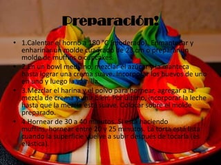 Preparación!
• 1.Calentar el horno a 180 °C (moderado). Enmantecar y
enharinar un molde cuadrado de 23 cm o preparar un
molde de muffins o cupcakes.
• 2.En un bowl mediano, mezclar el azúcar y la manteca
hasta lograr una crema suave. Incorporar los huevos de uno
en uno y luego la vainilla.
• 3.Mezclar el harina y el polvo para hornear, agregar a la
mezcla de crema y unir bien. Por último, incorporar la leche
hasta que la mezcla esté suave. Colocar sobre el molde
preparado.
• 4.Hornear de 30 a 40 minutos. Si está haciendo
muffins, hornear entre 20 y 25 minutos. La torta está lista
cuando la superficie vuelve a subir después de tocarla (es
elástica).
 