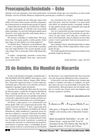 Preocupação/Ansiedade – Osho
Quando você está separado e tem metas particulares, há tamanha tensão que sua consciência se torna muito
limitada; você fica fechado. Renda-se simplesmente, permita que a existência o carregue.

   Ouvi falar a respeito de uma velha que viajava num          Sua consciência fica mais e mais limitada quando
ônibus. Ela estava muito ansiosa, trêmula e perguntan-     você está tenso. Você fica fechado. E se torna muito
do continuamente ao motorista que parada era aquela.       mais difícil, em tamanha tensão e ansiedade, lembrar-
   O desconhecido sentado ao seu lado disse: “Relaxe,      se. Ego significa tensão, estar carregando uma carga de
não fique preocupada. O cobrador está anunciando           ansiedade... e sem necessidade.
todas as paradas, e se você está muito preocupada, posso       Ora, se é o ponto final, por que se preocupar? Como
chamá-lo. Você pode dizer-lhe onde deseja descer, e        você pode deixá-lo passar? No momento em que des-
ele tomará nota. Relaxe!”                                  cansa, em que relaxa, você sabe que a existência já
   Ele chamou o cobrador e a mulher disse: ”Por favor,     está se movimentando, indo em direção aos mais altos
tome nota. Não quero perder a minha parada. Tenho          cumes. E você é parte dela! Você não necessita ter am-
que chegar ao meu destino com muita urgência!”.            bições separadas.
   O cobrador disse: “Tudo bem, eu me lembrarei. Mes-          Isso é entrega: relaxar, abandonando todas as metas
mo sem o seu pedido, estarei anunciando as paradas,        particulares, toda a mente conquistadora, todas as pro-
mas virei especialmente e lhe avisarei quando sua pa-      jeções do ego.
rada chegar. Não se preocupe. Então onde deseja des-           Este é todo segredo da iluminação; ela acontece num
cer?”                                                      profundo estado de descanso.
   A mulher - transpirando, tremendo e muito tensa-
falou: “Oh, muito obrigada. Tome nota – preciso des-
cer no ponto final!”                                                            Guida Spirituale – pags. 302-303




25 de Outubro, Dia Mundial do Macarrão
    No dia 25 de Outubro é festejado, mundialmente, o      do Macarrão e, em caráter beneficente, doar macarrão
DIA MUNDIAL DO MACARRÃO. Nesta época, vários               com selo de garantia ABIMA para obras assistenciais.
países (Estados Unidos, México, Turquia, Itália, Alema-       O Macarrão é um dos alimentos mais versáteis que
nha, Venezuela) organizam festas e eventos especiais,      existem e combina com todos os cardápios, em qual-
mostrando que o Macarrão é um alimento universal e         quer época do ano e sua praticidade é um ponto alta-
adaptável a qualquer região do planeta.                    mente positivo. Ideal para quem não tem tempo a per-
    Esta data foi escolhida pôr fabricantes de macarrão    der na cozinha mas mesmo assim não dispensa uma
de diversos países a partir do I Congresso Mundial de      refeição saudável e nutritiva.
Pasta, realizado em Roma, no ano de 1995, onde o
Macarrão foi mostrado como um produto amplamente                                Extraído de: www.abima.com.br
consumido e adorado em todo o mundo, portanto me-
receria uma data comemorativa em sua homenagem.
    No Brasil, a data passou a ser comemorada com
ênfase desde 1998, com a organização do evento “Ma-        Culinária na TV – Programa Mestre Cuca
carrão Gourmet Fashion”. A festa, organizada pela
ABIMA – Associação Brasileira da Indústria de Massas        Não perca o Programa Mestre Cuca, na Rede
Alimentícias, indica tendências e apresenta novas for-      Mulher com receitas com o Macarrão Caseiro
mas de se elaborar e consumir o Macarrão. Para tanto,       “DE”.
são convidados para preparar criativamente os pratos,
os mais renomados “chefs” de cozinha do Brasil e Exte-
                                                            REDE MULHER DE TELEVISÃO – 42 UHF – SP
rior. O objetivo do evento é promover o aumento do
consumo de macarrão na alimentação do brasileiro,
                                                            Outros locais - canais em UHF 14 ao 59
conscientizar as pessoas sobre a versatilidade do pro-      Assinatura Tecsat, TVA, Directv, Sky, Net, Big TV
duto, reforçar no Brasil a comemoração ao Dia Mundial       Segunda à Sexta. 19:30 às 20:15 horas

  2                                           MACARRÃO CASEIRO “DE” – SETEMBRO/OUTUBRO/NOVEMBRO 2002
 