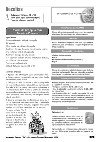Receitas
      Todas com Talharim DE nº 00
                 Talharim

 !    (você pode optar por outros tipos)
      Fique de olho nas receitas!


                                                                        Ficha Técnica do TALHARIM
         Molho de Beringela com
                                                          Massa alimentícia especial com ovos, tipo caseira,
           Tomate e Pimenta                               vitaminada, formato longo, tipo talharim caseiro.
Ingredientes:                                                                    Descrição
Aproximadamente 500g de beringela
Sal a gosto                                               Massa alimentícia especial com ovos, tipo caseira,
                                                          vitaminada, com processo de secagem forçada em es-
Óleo vegetal para fritar a beringela                      tufas aquecidas.
3 colheres de sopa de azeite de oliva extra virgem
                                                                         Composição / Ingredientes
1 ½ colher de chá de alho picado
2 colheres de sopa de salsa picada                        •   farinha de trigo especial
1 ¾ xícara de tomates em lata importados da Itália,       •   ovos
em pedaços, com seu suco                                  •   composto de beta caroteno (vitamina A)
                                                          •   água
Pimenta vermelha picada
500g de Talharim Caseiro DE nº 00                                              Características

                                                          Massa alimentícia laminada (cilindrada), seca, de textu-
Modo de preparo:                                          ra própria da laminação (lisa), de coloração amarelada
1. Apare e fatie a beringela, deixe em infusão e frite-   (própria dos ingredientes), sem corantes artificiais.
a. Deixe escorrer numa grade ou num prato fundo
                                                                       Informações Complementares
forrado com papel-toalha.
2. Coloque o azeite de oliva e o alho numa panela         • cada quilograma de macarrão caseiro contém de 2.000
em fogo médio. Salteie o alho até ficar ligeiramente      a 4.000 UI de vitamina A.
dourado. Adicione a salsa, os tomates, a pimenta e o      • tempo de cozimento de 15 a 25 minutos
sal, mexa muito bem. Acerte a chama de maneira            • teor de absorção (rendimento) em torno de 30 a 50%
                                                          do volume/seco
que o molho cozinhe em fogo lento e contínuo pôr
                                                          • rendimento médio de 1 porção (para cada 100 g de
cerca de vinte e cinco minutos, ou até que o azeite       massa) dependendo do tipo apresentado - seguir ins-
suba à superfície.                                        truções contidas na embalagem; média de rendimento
3. Corte a beringela frita em lâminas de cerca de 1       da massa, sem recheio (lasanhas/canelones) e molhos
cm de espessura. Adicione ao molho, cozinhando            encorpados (talharim/gravatas)
pôr mais dois ou três minutos, enquanto mexe uma
ou duas vezes. Prove e corrija o sal e a pimenta.                              Apresentação
Preparo prévio: Você
pode fritar a beringela                                   Talharim nº 00
um ou dois dias antes de
                                                          Tiras cortadas na medida de 500 mm de
preparar o molho, ou
                                                          comprimento por 1,5 mm de largura e 1,5
prepará-lo totalmente e                                   mm de espessura, dobradas manualmen-
levá-lo à geladeira três                                  te, formando “Talharim” retangulares de
ou quatro dias antes de                                   aproximadamente 120x80 mm.
servi-lo.
                                                          Apresentados em embalagens de polipropileno, impres-
                                                          so, com 500 gramas, acondicionados em caixa de pa-
                                                          pelão.

MACARRÃO CASEIRO “DE” – SETEMBRO/OUTUBRO/NOVEMBRO 2002                                                         3
 
