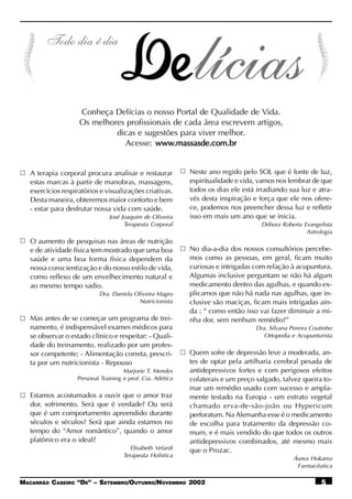 Conheça Delícias o nosso Portal de Qualidade de Vida.
                    Os melhores profissionais de cada área escrevem artigos,
                             dicas e sugestões para viver melhor.
                               Acesse: www.massasde.com.br
                                         www.massasde.com.br


   A terapia corporal procura analisar e restaurar            Neste ano regido pelo SOL que é fonte de luz,
   estas marcas à partir de manobras, massagens,              espiritualidade e vida, vamos nos lembrar de que
   exercícios respiratórios e visualizações criativas.        todos os dias ele está irradiando sua luz e atra-
   Desta maneira, obteremos maior conforto e bem              vés desta inspiração e força que ele nos ofere-
   - estar para desfrutar nossa vida com saúde.               ce, podemos nos preencher dessa luz e refletir
                                José Joaquim de Oliveira      isso em mais um ano que se inicia.
                                      Terapeuta Corporal                              Débora Roberta Evangelista
                                                                                                      Astrologia
   O aumento de pesquisas nas áreas de nutrição
   e de atividade física tem mostrado que uma boa             No dia-a-dia dos nossos consultórios percebe-
   saúde e uma boa forma física dependem da                   mos como as pessoas, em geral, ficam muito
   nossa conscientização e do nosso estilo de vida,           curiosas e intrigadas com relação à acupuntura.
   como reflexo de um envelhecimento natural e                Algumas inclusive perguntam se não há algum
   ao mesmo tempo sadio.                                      medicamento dentro das agulhas, e quando ex-
                            Dra. Daniela Oliveira Magro       plicamos que não há nada nas agulhas, que in-
                                           Nutricionista      clusive são maciças, ficam mais intrigadas ain-
                                                              da : “ como então isso vai fazer diminuir a mi-
   Mas antes de se começar um programa de trei-               nha dor, sem nenhum remédio?”
   namento, é indispensável exames médicos para                                     Dra. Silvana Pereira Coutinho
   se observar o estado clínico e respeitar: - Quali-                                  Ortopedia e Acupunturista
   dade do treinamento, realizado por um profes-
   sor competente; - Alimentação correta, prescri-            Quem sofre de depressão leve a moderada, an-
   ta por um nutricionista - Repouso                          tes de optar pela artilharia cerebral pesada de
                                      Marjorie T. Mendes      antidepressivos fortes e com perigosos efeitos
                    Personal Training e prof. Cia. Atlética   colaterais e um preço salgado, talvez queira to-
                                                              mar um remédio usado com sucesso e ampla-
   Estamos acostumados a ouvir que o amor traz                mente testado na Europa - um extrato vegetal
   dor, sofrimento. Será que é verdade? Ou será               chamado erva-de-são-joão ou Hypericum
   que é um comportamento apreendido durante                  perforatum. Na Alemanha esse é o medicamento
   séculos e séculos? Será que ainda estamos no               de escolha para tratamento da depressão co-
   tempo do “Amor romântico”, quando o amor                   mum, e é mais vendido do que todos os outros
   platônico era o ideal?                                     antidepressivos combinados, até mesmo mais
                                         Elisabeth Velardi    que o Prozac.
                                      Terapeuta Holística
                                                                                                  Áurea Hokama
                                                                                                   Farmacêutica

MACARRÃO CASEIRO “DE” – SETEMBRO/OUTUBRO/NOVEMBRO 2002                                                      5
 