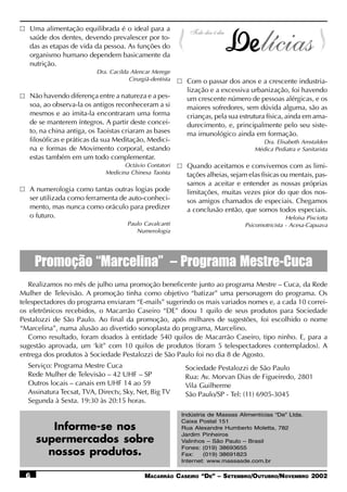 Uma alimentação equilibrada é o ideal para a
   saúde dos dentes, devendo prevalescer por to-
   das as etapas de vida da pessoa. As funções do
   organismo humano dependem basicamente da
   nutrição.
                          Dra. Cacilda Alencar Merege
                                      Cirurgiã-dentista    Com o passar dos anos e a crescente industria-
                                                           lização e a excessiva urbanização, foi havendo
   Não havendo diferença entre a natureza e a pes-         um crescente número de pessoas alérgicas, e os
   soa, ao observa-la os antigos reconheceram a si         maiores sofredores, sem dúvida alguma, são as
   mesmos e ao imita-la encontraram uma forma              crianças, pela sua estrutura física, ainda em ama-
   de se manterem íntegros. A partir deste concei-         durecimento, e, principalmente pelo seu siste-
   to, na china antiga, os Taoistas criaram as bases       ma imunológico ainda em formação.
   filosóficas e práticas da sua Meditação, Medici-                                  Dra. Elisabeth Amstalden
   na e formas de Movimento corporal, estando                                      Médica Pediatra e Sanitarista
   estas também em um todo complementar.
                                    Octávio Contatori      Quando aceitamos e convivemos com as limi-
                             Medicina Chinesa Taoísta      tações alheias, sejam elas físicas ou mentais, pas-
                                                           samos a aceitar e entender as nossas próprias
   A numerologia como tantas outras logias pode            limitações, muitas vezes pior do que dos nos-
   ser utilizada como ferramenta de auto-conheci-          sos amigos chamados de especiais. Chegamos
   mento, mas nunca como oráculo para predizer             a conclusão então, que somos todos especiais.
   o futuro.                                                                                    Heloísa Pisciotta
                                      Paulo Cavalcanti                          Psicomotricista - Acesa-Capuava
                                         Numerologia




     Promoção “Marcelina” – Programa Mestre-Cuca
   Realizamos no mês de julho uma promoção beneficente junto ao programa Mestre – Cuca, da Rede
Mulher de Televisão. A promoção tinha como objetivo “batizar” uma personagem do programa. Os
telespectadores do programa enviaram “E-mails” sugerindo os mais variados nomes e, a cada 10 correi-
os eletrônicos recebidos, o Macarrão Caseiro “DE” doou 1 quilo de seus produtos para Sociedade
Pestalozzi de São Paulo. Ao final da promoção, após milhares de sugestões, foi escolhido o nome
“Marcelina”, numa alusão ao divertido sonoplasta do programa, Marcelino.
   Como resultado, foram doados à entidade 540 quilos de Macarrão Caseiro, tipo ninho. E, para a
sugestão aprovada, um ‘kit” com 10 quilos de produtos (foram 5 telespectadores contemplados). A
entrega dos produtos à Sociedade Pestalozzi de São Paulo foi no dia 8 de Agosto.
  Serviço: Programa Mestre Cuca                            Sociedade Pestalozzi de São Paulo
  Rede Mulher de Televisão – 42 UHF – SP                   Rua: Av. Morvan Dias de Figueiredo, 2801
  Outros locais – canais em UHF 14 ao 59                   Vila Guilherme
  Assinatura Tecsat, TVA, Directv, Sky, Net, Big TV        São Paulo/SP - Tel: (11) 6905-3045
  Segunda à Sexta. 19:30 às 20:15 horas.
                                                          Indústria de Massas Alimentícias “De” Ltda.
                                                          Caixa Postal 151
        Informe-se nos                                    Rua Alexandre Humberto Moletta, 782
                                                          Jardim Pinheiros
     supermercados sobre                                  Valinhos – São Paulo – Brasil
                                                          Fones: (019) 38693655
       nossos produtos.                                   Fax:    (019) 38691823
                                                          Internet: www.massasde.com.br

 6                                          MACARRÃO CASEIRO “DE” – SETEMBRO/OUTUBRO/NOVEMBRO 2002
 