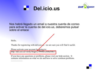 Del.icio.us Nos habrá llegado un email a nuestra cuenta de correo para activar la cuenta de del.icio.us, deberemos pulsar sobre el enlace Hello, Thanks for registering with del.icio.us - we are sure you will find it useful. Please activate your account by going to: http://del.icio.us/verify/froga12/9998b1c0f4d50b57 If you have any questions or problems, please visit our help section.  It  contains information on what we do and how to solve common problems. ..................... 