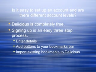 Is it easy to set up an account and are
there different account levels?
 Delicious is completely free.
 Signing up is an easy three step
process.
 Enter details
 Add buttons to your bookmarks bar
 Import existing bookmarks to Delicious
 