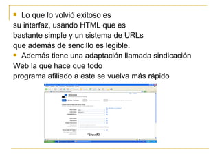 Lo que lo volvió exitoso es su interfaz, usando HTML que es bastante simple y un sistema de URLs que además de sencillo es legible. Además tiene una adaptación llamada sindicación Web la que hace que todo programa afiliado a este se vuelva más rápido