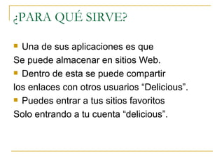 ¿PARA QUÉ SIRVE? Una de sus aplicaciones es que Se puede almacenar en sitios Web. Dentro de esta se puede compartir los enlaces con otros usuarios “Delicious”. Puedes entrar a tus sitios favoritos Solo entrando a tu cuenta “delicious”.