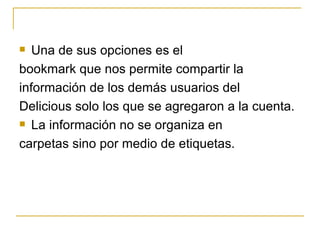 Una de sus opciones es el bookmark que nos permite compartir la información de los demás usuarios del Delicious solo los que se agregaron a la cuenta. La información no se organiza en carpetas sino por medio de etiquetas.