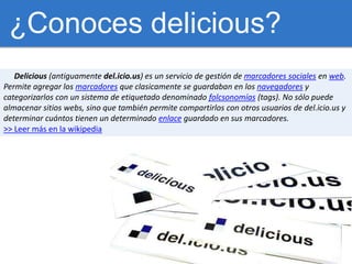 ¿Conoces delicious?<br />Delicious (antiguamente del.icio.us) es un servicio de gestión de marcadores sociales en web. <br...