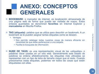 ANEXO: CONCEPTOS GENERALES BOOKMARK : o marcador de internet, es localización almacenada de una página web de forma que pueda ser visitada de nuevo. Estos enlaces guardados se denominan  favoritos  en Internet Explorer y  marcadores  en Mozilla Firefox. TAG (etiqueta):  palabra que se utiliza para describir un bookmark. A un bookmark se le pueden asignar tantas etiquetas como se deseen. Ventajas:  Nos permite catalogar todas nuestras cosas de manera eficiente sin necesidad de que éstas pertenezcan a una carpeta. Facilita la búsqueda de información.  NUBE DE TAGS:  es una representación visual de las «etiquetas» o palabras clave usadas en un sitio web. Generalmente este listado de palabras se ordena alfabéticamente; las etiquetas más utilizadas se representan con un tipo de letra de tamaño mayor que el resto. Cuando presionamos estas etiquetas, podemos ver todos las cosas que están etiquetadas con ellas. 12/10/2010 Iria Hernández Schweicez 