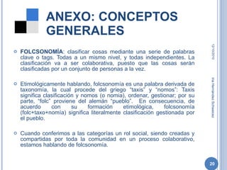 FOLCSONOMÍA : clasificar cosas mediante una serie de palabras clave o tags. Todas a un mismo nivel, y todas independientes. La clasificación va a ser colaborativa, puesto que las cosas serán clasificadas por un conjunto de personas a la vez. Etimológicamente hablando, folcsonomía es una palabra derivada de taxonomía, la cual procede del griego “taxis” y “nomos”: Taxis significa clasificación y nomos (o nomia), ordenar, gestionar; por su parte, “folc” proviene del alemán “pueblo”.  En consecuencia, de acuerdo con su formación etimológica, folcsonomía (folc+taxo+nomía) significa literalmente clasificación gestionada por el pueblo. Cuando conferimos a las categorías un rol social, siendo creadas y compartidas por toda la comunidad en un proceso colaborativo, estamos hablando de folcsonomía. ANEXO: CONCEPTOS GENERALES 12/10/2010 Iria Hernández Schweicez 