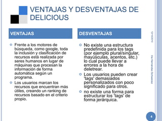 VENTAJAS Y DESVENTAJAS DE DELICIOUS Frente a los motores de búsqueda, como google, toda la inclusión y clasificación de recursos está realizada por seres humanos en lugar de máquinas que procesan la información de forma automática según un programa. Los usuarios marcan los recursos que encuentran más útiles, creando un ranking de recursos basado en el criterio propio. No existe una estructura predefinida para los tags (por ejemplo plural/singular, mayúsculas, acentos, etc.) lo cual puede llevar a errores a la hora de deletrear. Los usuarios pueden crear 'tags' demasiados personalizados con poco significado para otros. no existe una forma para estructurar los 'tags' de forma jerárquica. VENTAJAS DESVENTAJAS 12/10/2010 Iria Hernández Schweicez 