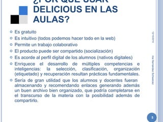 ¿POR QUÉ USAR DELICIOUS EN LAS AULAS? Es gratuito Es intuitivo (todos podemos hacer todo en la web) Permite un trabajo colaborativo El producto puede ser compartido (socialización) Es acorde al perfil digital de los alumnos (nativos digitales) Enriquece el desarrollo de múltiples competencias e inteligencias: la selección, clasificación, organización (etiquetado) y recuperación resultan prácticas fundamentales.  Sería de gran utilidad que los alumnos y docentes fueran  almacenando y recomendando enlaces generando además un buen archivo bien organizado, que podría completarse en el transcurso de la materia con la posibilidad además de compartirlo. 12/10/2010 Iria Hernández Schweicez 
