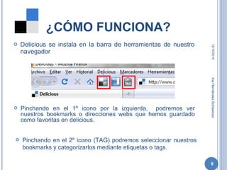 ¿CÓMO FUNCIONA? Delicious se instala en la barra de herramientas de nuestro navegador 12/10/2010 Iria Hernández Schweicez Pinchando en el 1º icono por la izquierda,  podremos ver nuestros bookmarks o direcciones webs que hemos guardado como favoritas en delicious. Pinchando en el 2º icono (TAG) podremos seleccionar nuestros bookmarks y categorizarlos mediante etiquetas o tags. 